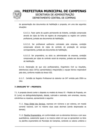 PREFEITURA MUNICIPAL DE CAMPINAS
SECRETARIA DE ADMINISTRAÇÃO
DEPARTAMENTO CENTRAL DE COMPRAS
___________________________________________________________________
11
da apresentação dos documentos de habilitação e proposta, em uma das seguintes
situações:
6.11.5.1. Fazer parte do quadro permanente da licitante, condição comprovada
através de cópia da ficha de registro de empregados ou registro em carteira
profissional, juntada aos documentos de habilitação;
6.11.5.2. Ser profissional autônomo contratado pela empresa, condição
comprovada através de cópia do contrato de prestação de serviços
correspondente, juntada aos documentos de habilitação;
6.11.5.3. Ser proprietário, ou sócio ou administrador da empresa, condição
comprovada por cópia do contrato social da empresa, juntada aos documentos
de habilitação.
6.11.6. Declaração de que o(s) profissional(is), Engenheiro Civil ou Arquiteto,
detentor(es) da(s) CAT(s) apresentada(s) integrará(ão) a equipe técnica responsável
pela obra, conforme modelo do Anexo VIII.
6.11.7. Certidão de Registro Profissional do detentor da CAT emitida pelo CREA ou
CAU.
7. ENVELOPE “B” – PROPOSTA
7.1. A proposta deverá conter o disposto no modelo do Anexo VI – Modelo de Proposta, em
01 (uma) via datilografada/digitada, datada, rubricada e assinada, sem emendas, rasuras,
entrelinhas ou ressalvas, apresentando o seguinte:
7.1.1. Preço Global dos Serviços, expresso em números e por extenso, em moeda
corrente nacional, com no máximo duas casas decimais (sendo desprezadas as
demais).
7.1.2. Planilha Orçamentária, em conformidade com os elementos técnicos e com seus
quantitativos, exatamente iguais e na mesma ordem em que se apresentem os itens
na planilha orçamentária do Município de Campinas, contendo os valores unitários e
 