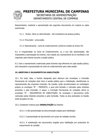 PREFEITURA MUNICIPAL DE CAMPINAS
SECRETARIA DE ADMINISTRAÇÃO
DEPARTAMENTO CENTRAL DE COMPRAS
___________________________________________________________________
15
Representante, mediante a apresentação dos seguintes documentos em original ou cópia
autenticada:
9.1.1. Diretor, Sócio ou Administrador - Ato Constitutivo da pessoa jurídica.
9.1.2. Procurador - procuração.
9.1.3. Representante - carta de credenciamento conforme modelo do Anexo VII.
9.2. A irregularidade na Carta de Credenciamento, ou a sua não apresentação, não
impossibilita a participação da licitante, mas impede seu representante de se manifestar e de
responder pela licitante durante a sessão pública.
9.3. Caso o representante credenciado pelas licitantes seja diferente em cada sessão pública,
será necessária a apresentação de carta de credenciamento para cada sessão.
10. ABERTURA E JULGAMENTO DA HABILITAÇÃO
10.1. Em local, data, e horário designado para abertura dos envelopes, a Comissão
Permanente de Licitações dará início à sessão pública para a Habilitação, identificando os
representantes das empresas Licitantes. Na ocasião, serão acondicionados em embalagem
própria os envelopes “B” – PROPOSTA, o qual será fechado e rubricado pelas licitantes
presentes e pela Comissão. A seguir, a Comissão Permanente de Licitações abrirá os
envelopes “A” - DOCUMENTOS DE HABILITAÇÃO. Os envelopes e documentos serão
rubricados pelas licitantes presentes e pela Comissão. Todos os atos praticados na Sessão
serão lançados em ata.
10.2. Constituem motivos para INABILITAÇÃO da licitante:
10.2.1. A não apresentação da documentação exigida para habilitação.
10.2.2. A apresentação de documentos com prazo de validade vencido.
10.2.3. A substituição dos documentos exigidos para habilitação por protocolos de
requerimento de certidão.
 