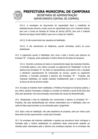 PREFEITURA MUNICIPAL DE CAMPINAS
SECRETARIA DE ADMINISTRAÇÃO
DEPARTAMENTO CENTRAL DE COMPRAS
___________________________________________________________________
16
10.2.4. A mesclagem de documentos de regularidade fiscal e trabalhista de
estabelecimentos diversos, exceto prova de regularidade para com a Fazenda Federal,
para com o Fundo de Garantia de Tempo de Serviço (FGTS), para com o Instituto
Nacional do Seguro Social (INSS) e para com a Justiça do Trabalho.
10.2.5. O não cumprimento dos requisitos de habilitação.
10.2.6. O não atendimento às diligências, quando solicitadas, dentro do prazo
estabelecido.
10.3. O julgamento quanto à habilitação, bem como a data e horário para abertura do
Envelope “B” – Proposta, serão publicados no Diário Oficial do Município de Campinas.
10.3.1. Havendo a presença de todos os representantes legais das empresas licitantes,
a Comissão poderá, a seu critério, proceder ao julgamento da “Habilitação” no Ato da
abertura dos Envelopes “A”. Se todos os representantes concordarem com o resultado
e desistirem expressamente da interposição de recurso, quanto ao julgamento
proferido, a Comissão procederá à abertura dos Envelopes “B” – Proposta, das
empresas habilitadas, em sessão realizada imediatamente após o encerramento e
lavratura da Ata da primeira sessão.
10.4. Se todas as licitantes forem inabilitadas a Prefeitura Municipal de Campinas poderá, a
seu critério, declarar fracassada a licitação ou conceder as licitantes o prazo de 08 (oito) dias
úteis para apresentar nova documentação, escoimadas das causas da desclassificação.
10.5. Ultrapassada a fase de habilitação dos concorrentes e abertos os Envelopes “B” –
Proposta, não cabe desclassificação por motivos relacionados com a habilitação, salvo em
razão de fatos supervenientes ou só conhecidos após o julgamento.
10.6. Após a fase de habilitação, não cabe desistência de proposta, salvo por motivo justo
decorrente de fato superveniente e aceito pela Comissão.
10.7. Os envelopes das licitantes inabilitadas e aqueles que porventura forem entregues à
Comissão após o horário estabelecido no preâmbulo desta carta-convite poderão ser
retirados pelos interessados após a abertura dos envelopes proposta. Se os envelopes não
 