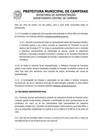 PREFEITURA MUNICIPAL DE CAMPINAS
SECRETARIA DE ADMINISTRAÇÃO
DEPARTAMENTO CENTRAL DE COMPRAS
___________________________________________________________________
19
feito por meio de sorteio, em ato público, para o qual serão convocados todos os
participantes.
11.9. O resultado do julgamento das propostas será publicado no Diário Oficial do Município
de Campinas e no endereço eletrônico licitacoes.campinas.sp.gov.br.
11.9.1. Havendo a presença de todos os representantes legais das empresas licitantes,
a Comissão poderá, a seu critério, proceder ao julgamento da “Proposta” no ato da
abertura dos Envelopes “B”. Se todos os representantes concordarem com o resultado
e desistirem expressamente da interposição de recurso, quanto ao julgamento
proferido, a Comissão procederá encaminhar o processo ao Sr. Secretário Municipal de
Administração para a homologação da licitação e adjudicação do seu objeto à licitante
vencedora.
11.10. Se todas as licitantes forem desclassificadas, a Prefeitura Municipal de Campinas
poderá, a seu critério, declarar fracassada a licitação ou conceder as licitantes o prazo de 08
(oito) dias úteis para apresentar nova proposta de preços, escoimadas das causas da
desclassificação.
11.11. A homologação da licitação e adjudicação do seu objeto à licitante vencedora
ocorrerão por ato do Sr. Secretário Municipal de Administração, publicado no Diário Oficial
Município de Campinas e no endereço eletrônico licitacoes.campinas.sp.gov.br.
12. RECURSOS ADMINISTRATIVOS
12.1. Eventuais recursos administrativos poderão ser interpostos através do Protocolo Geral,
mediante petição fundamentada, constando a identificação do sócio (acompanhada do ato
constitutivo em vigor) ou de seu representante legal (acompanhada da respectiva
procuração), dirigida ao Sr. Secretário de Administração e observando-se, para esse efeito, o
rito e as disposições estabelecidas no capítulo V da Lei Federal nº 8.666 de 21 de junho de
1993.
12.2. Dos atos da Comissão cabem recursos, no prazo de 05 (cinco) dias úteis a contar da
intimação do ato ou da lavratura da ata, nos casos de:
 