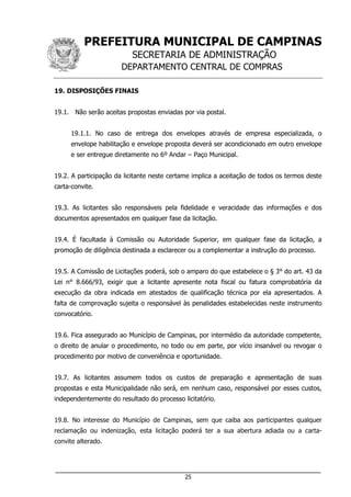 PREFEITURA MUNICIPAL DE CAMPINAS
SECRETARIA DE ADMINISTRAÇÃO
DEPARTAMENTO CENTRAL DE COMPRAS
___________________________________________________________________
25
19. DISPOSIÇÕES FINAIS
19.1. Não serão aceitas propostas enviadas por via postal.
19.1.1. No caso de entrega dos envelopes através de empresa especializada, o
envelope habilitação e envelope proposta deverá ser acondicionado em outro envelope
e ser entregue diretamente no 6º Andar – Paço Municipal.
19.2. A participação da licitante neste certame implica a aceitação de todos os termos deste
carta-convite.
19.3. As licitantes são responsáveis pela fidelidade e veracidade das informações e dos
documentos apresentados em qualquer fase da licitação.
19.4. É facultada à Comissão ou Autoridade Superior, em qualquer fase da licitação, a
promoção de diligência destinada a esclarecer ou a complementar a instrução do processo.
19.5. A Comissão de Licitações poderá, sob o amparo do que estabelece o § 3° do art. 43 da
Lei n° 8.666/93, exigir que a licitante apresente nota fiscal ou fatura comprobatória da
execução da obra indicada em atestados de qualificação técnica por ela apresentados. A
falta de comprovação sujeita o responsável às penalidades estabelecidas neste instrumento
convocatório.
19.6. Fica assegurado ao Município de Campinas, por intermédio da autoridade competente,
o direito de anular o procedimento, no todo ou em parte, por vício insanável ou revogar o
procedimento por motivo de conveniência e oportunidade.
19.7. As licitantes assumem todos os custos de preparação e apresentação de suas
propostas e esta Municipalidade não será, em nenhum caso, responsável por esses custos,
independentemente do resultado do processo licitatório.
19.8. No interesse do Município de Campinas, sem que caiba aos participantes qualquer
reclamação ou indenização, esta licitação poderá ter a sua abertura adiada ou a carta-
convite alterado.
 