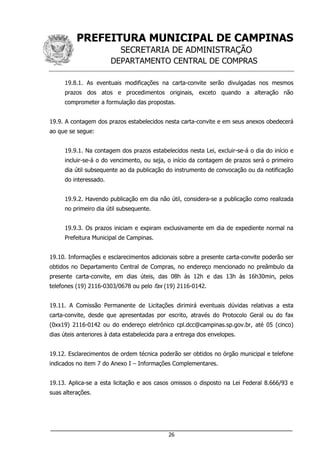PREFEITURA MUNICIPAL DE CAMPINAS
SECRETARIA DE ADMINISTRAÇÃO
DEPARTAMENTO CENTRAL DE COMPRAS
___________________________________________________________________
26
19.8.1. As eventuais modificações na carta-convite serão divulgadas nos mesmos
prazos dos atos e procedimentos originais, exceto quando a alteração não
comprometer a formulação das propostas.
19.9. A contagem dos prazos estabelecidos nesta carta-convite e em seus anexos obedecerá
ao que se segue:
19.9.1. Na contagem dos prazos estabelecidos nesta Lei, excluir-se-á o dia do início e
incluir-se-á o do vencimento, ou seja, o início da contagem de prazos será o primeiro
dia útil subsequente ao da publicação do instrumento de convocação ou da notificação
do interessado.
19.9.2. Havendo publicação em dia não útil, considera-se a publicação como realizada
no primeiro dia útil subsequente.
19.9.3. Os prazos iniciam e expiram exclusivamente em dia de expediente normal na
Prefeitura Municipal de Campinas.
19.10. Informações e esclarecimentos adicionais sobre a presente carta-convite poderão ser
obtidos no Departamento Central de Compras, no endereço mencionado no preâmbulo da
presente carta-convite, em dias úteis, das 08h às 12h e das 13h às 16h30min, pelos
telefones (19) 2116-0303/0678 ou pelo fax (19) 2116-0142.
19.11. A Comissão Permanente de Licitações dirimirá eventuais dúvidas relativas a esta
carta-convite, desde que apresentadas por escrito, através do Protocolo Geral ou do fax
(0xx19) 2116-0142 ou do endereço eletrônico cpl.dcc@campinas.sp.gov.br, até 05 (cinco)
dias úteis anteriores à data estabelecida para a entrega dos envelopes.
19.12. Esclarecimentos de ordem técnica poderão ser obtidos no órgão municipal e telefone
indicados no item 7 do Anexo I – Informações Complementares.
19.13. Aplica-se a esta licitação e aos casos omissos o disposto na Lei Federal 8.666/93 e
suas alterações.
 