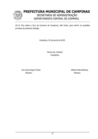 PREFEITURA MUNICIPAL DE CAMPINAS
SECRETARIA DE ADMINISTRAÇÃO
DEPARTAMENTO CENTRAL DE COMPRAS
___________________________________________________________________
27
19.14. Fica eleito o foro da Comarca de Campinas, São Paulo, para dirimir as questões
oriundas da presente licitação.
Campinas, 22 de junho de 2015.
Simoni Ap. Contant
Presidente
Ana Julia Gregio Fontes William Maia Barbosa
Membro Membro
 