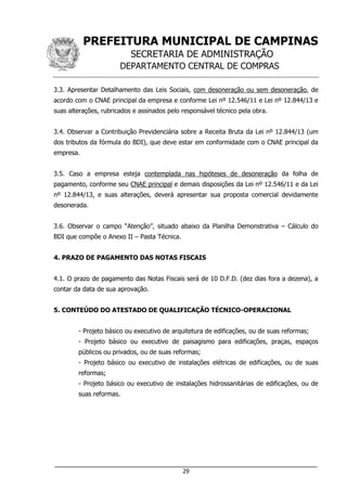 PREFEITURA MUNICIPAL DE CAMPINAS
SECRETARIA DE ADMINISTRAÇÃO
DEPARTAMENTO CENTRAL DE COMPRAS
___________________________________________________________________
29
3.3. Apresentar Detalhamento das Leis Sociais, com desoneração ou sem desoneração, de
acordo com o CNAE principal da empresa e conforme Lei nº 12.546/11 e Lei nº 12.844/13 e
suas alterações, rubricados e assinados pelo responsável técnico pela obra.
3.4. Observar a Contribuição Previdenciária sobre a Receita Bruta da Lei nº 12.844/13 (um
dos tributos da fórmula do BDI), que deve estar em conformidade com o CNAE principal da
empresa.
3.5. Caso a empresa esteja contemplada nas hipóteses de desoneração da folha de
pagamento, conforme seu CNAE principal e demais disposições da Lei nº 12.546/11 e da Lei
nº 12.844/13, e suas alterações, deverá apresentar sua proposta comercial devidamente
desonerada.
3.6. Observar o campo “Atenção”, situado abaixo da Planilha Demonstrativa – Cálculo do
BDI que compõe o Anexo II – Pasta Técnica.
4. PRAZO DE PAGAMENTO DAS NOTAS FISCAIS
4.1. O prazo de pagamento das Notas Fiscais será de 10 D.F.D. (dez dias fora a dezena), a
contar da data de sua aprovação.
5. CONTEÚDO DO ATESTADO DE QUALIFICAÇÃO TÉCNICO-OPERACIONAL
- Projeto básico ou executivo de arquitetura de edificações, ou de suas reformas;
- Projeto básico ou executivo de paisagismo para edificações, praças, espaços
públicos ou privados, ou de suas reformas;
- Projeto básico ou executivo de instalações elétricas de edificações, ou de suas
reformas;
- Projeto básico ou executivo de instalações hidrossanitárias de edificações, ou de
suas reformas.
 