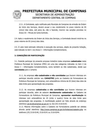PREFEITURA MUNICIPAL DE CAMPINAS
SECRETARIA DE ADMINISTRAÇÃO
DEPARTAMENTO CENTRAL DE COMPRAS
___________________________________________________________________
3
2.3.1. A Contratada, após notificada pelo Município de Campinas da emissão da Ordem
de Início dos Serviços, deverá acusar o seu recebimento no prazo máximo de 05
(cinco) dias úteis, sob pena de, não o fazendo, incorrer nas sanções previstas no
Anexo III – Minuta de Carta-Contrato.
2.4. Após o recebimento da Ordem de Início dos Serviços, a Contratada deverá iniciá-los no
prazo máximo de 05 (cinco) dias úteis.
2.5. O valor total estimado referente à execução dos serviços, objeto da presente licitação,
está indicado no item 1 do Anexo I – Informações Complementares.
3. CONDIÇÕES DE PARTICIPAÇÃO
3.1. Poderão participar do presente processo licitatório todas empresas cadastradas nesta
Prefeitura Municipal de Campinas (PMC) em uma das categorias indicadas no item 2 do
Anexo I – Informações Complementares, como também as não cadastradas, desde que
convidadas para o certame.
3.1.1. As empresas não cadastradas e não convidadas que tiverem interesse em
participar deverão solicitar seu CADASTRO junto ao Cadastro de Fornecedores da
Prefeitura Municipal de Campinas, com antecedência mínima de 02 (dois) dias úteis da
data limite para apresentação das propostas.
3.1.2. As empresas cadastradas e não convidadas que tiverem interesse em
participar deverão, além de estarem devidamente cadastradas no Cadastro de
Fornecedores da Prefeitura Municipal de Campinas, apresentar manifestação de
interesse com antecedência de 24 (vinte e quatro) horas da data limite para
apresentação das propostas. A manifestação poderá ser feita através do endereço
eletrônico cpl.dcc@campinas.sp.gov.br ou fax (19) 2116-0142.
3.1.3. Maiores informações sobre o Cadastro de Fornecedores poderão ser obtidas
através portal eletrônico http://www.campinas.sp.gov.br/licitacoes/cadastro.php ou
telefones (19) 2116-0140, 2116-0141 ou 2116-0244.
 