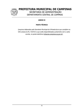 PREFEITURA MUNICIPAL DE CAMPINAS
SECRETARIA DE ADMINISTRAÇÃO
DEPARTAMENTO CENTRAL DE COMPRAS
___________________________________________________________________
31
ANEXO II
PASTA TÉCNICA
(arquivos elaborados pela Secretaria Municipal de Infraestrutura que compõem os
CD’s anexos às fls. 414/415 e que serão disponibilizados juntamente com a carta-
convite, no portal eletrônico licitacoes.campinas.sp.gov.br)
 