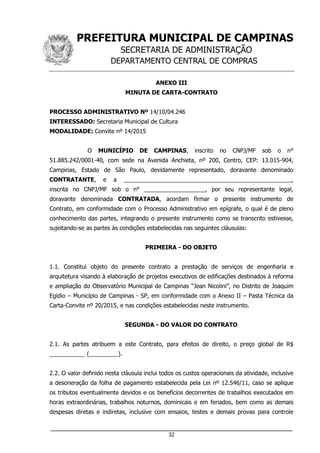 PREFEITURA MUNICIPAL DE CAMPINAS
SECRETARIA DE ADMINISTRAÇÃO
DEPARTAMENTO CENTRAL DE COMPRAS
___________________________________________________________________
32
ANEXO III
MINUTA DE CARTA-CONTRATO
PROCESSO ADMINISTRATIVO Nº 14/10/04.246
INTERESSADO: Secretaria Municipal de Cultura
MODALIDADE: Convite nº 14/2015
O MUNICÍPIO DE CAMPINAS, inscrito no CNPJ/MF sob o n°
51.885.242/0001-40, com sede na Avenida Anchieta, nº 200, Centro, CEP: 13.015-904,
Campinas, Estado de São Paulo, devidamente representado, doravante denominado
CONTRATANTE, e a ____________________________________________________,
inscrita no CNPJ/MF sob o n° ___________________, por seu representante legal,
doravante denominada CONTRATADA, acordam firmar o presente instrumento de
Contrato, em conformidade com o Processo Administrativo em epígrafe, o qual é de pleno
conhecimento das partes, integrando o presente instrumento como se transcrito estivesse,
sujeitando-se as partes às condições estabelecidas nas seguintes cláusulas:
PRIMEIRA - DO OBJETO
1.1. Constitui objeto do presente contrato a prestação de serviços de engenharia e
arquitetura visando à elaboração de projetos executivos de edificações destinados à reforma
e ampliação do Observatório Municipal de Campinas “Jean Nicolini”, no Distrito de Joaquim
Egídio – Município de Campinas - SP, em conformidade com o Anexo II – Pasta Técnica da
Carta-Convite nº 20/2015, e nas condições estabelecidas neste instrumento.
SEGUNDA - DO VALOR DO CONTRATO
2.1. As partes atribuem a este Contrato, para efeitos de direito, o preço global de R$
___________ (_________).
2.2. O valor definido nesta cláusula inclui todos os custos operacionais da atividade, inclusive
a desoneração da folha de pagamento estabelecida pela Lei nº 12.546/11, caso se aplique
os tributos eventualmente devidos e os benefícios decorrentes de trabalhos executados em
horas extraordinárias, trabalhos noturnos, dominicais e em feriados, bem como as demais
despesas diretas e indiretas, inclusive com ensaios, testes e demais provas para controle
 