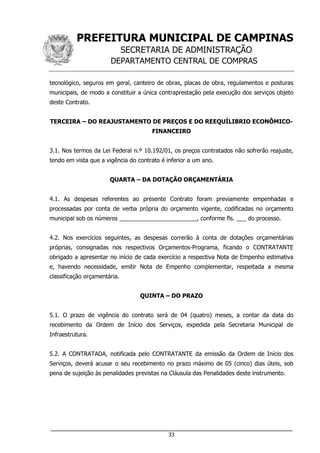 PREFEITURA MUNICIPAL DE CAMPINAS
SECRETARIA DE ADMINISTRAÇÃO
DEPARTAMENTO CENTRAL DE COMPRAS
___________________________________________________________________
33
tecnológico, seguros em geral, canteiro de obras, placas de obra, regulamentos e posturas
municipais, de modo a constituir a única contraprestação pela execução dos serviços objeto
deste Contrato.
TERCEIRA – DO REAJUSTAMENTO DE PREÇOS E DO REEQUÍLIBRIO ECONÔMICO-
FINANCEIRO
3.1. Nos termos da Lei Federal n.º 10.192/01, os preços contratados não sofrerão reajuste,
tendo em vista que a vigência do contrato é inferior a um ano.
QUARTA – DA DOTAÇÃO ORÇAMENTÁRIA
4.1. As despesas referentes ao presente Contrato foram previamente empenhadas e
processadas por conta de verba própria do orçamento vigente, codificadas no orçamento
municipal sob os números ________________________, conforme fls. ___ do processo.
4.2. Nos exercícios seguintes, as despesas correrão à conta de dotações orçamentárias
próprias, consignadas nos respectivos Orçamentos-Programa, ficando o CONTRATANTE
obrigado a apresentar no início de cada exercício a respectiva Nota de Empenho estimativa
e, havendo necessidade, emitir Nota de Empenho complementar, respeitada a mesma
classificação orçamentária.
QUINTA – DO PRAZO
5.1. O prazo de vigência do contrato será de 04 (quatro) meses, a contar da data do
recebimento da Ordem de Início dos Serviços, expedida pela Secretaria Municipal de
Infraestrutura.
5.2. A CONTRATADA, notificada pelo CONTRATANTE da emissão da Ordem de Início dos
Serviços, deverá acusar o seu recebimento no prazo máximo de 05 (cinco) dias úteis, sob
pena de sujeição às penalidades previstas na Cláusula das Penalidades deste instrumento.
 