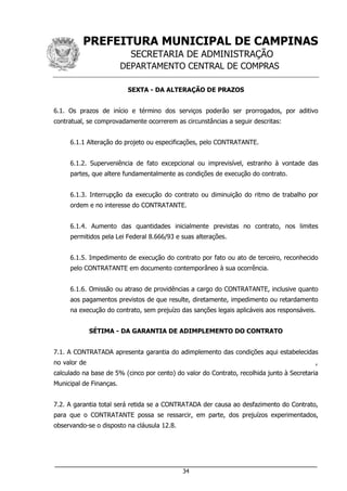 PREFEITURA MUNICIPAL DE CAMPINAS
SECRETARIA DE ADMINISTRAÇÃO
DEPARTAMENTO CENTRAL DE COMPRAS
___________________________________________________________________
34
SEXTA - DA ALTERAÇÃO DE PRAZOS
6.1. Os prazos de início e término dos serviços poderão ser prorrogados, por aditivo
contratual, se comprovadamente ocorrerem as circunstâncias a seguir descritas:
6.1.1 Alteração do projeto ou especificações, pelo CONTRATANTE.
6.1.2. Superveniência de fato excepcional ou imprevisível, estranho à vontade das
partes, que altere fundamentalmente as condições de execução do contrato.
6.1.3. Interrupção da execução do contrato ou diminuição do ritmo de trabalho por
ordem e no interesse do CONTRATANTE.
6.1.4. Aumento das quantidades inicialmente previstas no contrato, nos limites
permitidos pela Lei Federal 8.666/93 e suas alterações.
6.1.5. Impedimento de execução do contrato por fato ou ato de terceiro, reconhecido
pelo CONTRATANTE em documento contemporâneo à sua ocorrência.
6.1.6. Omissão ou atraso de providências a cargo do CONTRATANTE, inclusive quanto
aos pagamentos previstos de que resulte, diretamente, impedimento ou retardamento
na execução do contrato, sem prejuízo das sanções legais aplicáveis aos responsáveis.
SÉTIMA - DA GARANTIA DE ADIMPLEMENTO DO CONTRATO
7.1. A CONTRATADA apresenta garantia do adimplemento das condições aqui estabelecidas
no valor de ,
calculado na base de 5% (cinco por cento) do valor do Contrato, recolhida junto à Secretaria
Municipal de Finanças.
7.2. A garantia total será retida se a CONTRATADA der causa ao desfazimento do Contrato,
para que o CONTRATANTE possa se ressarcir, em parte, dos prejuízos experimentados,
observando-se o disposto na cláusula 12.8.
 
