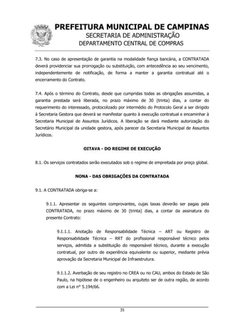 PREFEITURA MUNICIPAL DE CAMPINAS
SECRETARIA DE ADMINISTRAÇÃO
DEPARTAMENTO CENTRAL DE COMPRAS
___________________________________________________________________
35
7.3. No caso de apresentação de garantia na modalidade fiança bancária, a CONTRATADA
deverá providenciar sua prorrogação ou substituição, com antecedência ao seu vencimento,
independentemente de notificação, de forma a manter a garantia contratual até o
encerramento do Contrato.
7.4. Após o término do Contrato, desde que cumpridas todas as obrigações assumidas, a
garantia prestada será liberada, no prazo máximo de 30 (trinta) dias, a contar do
requerimento do interessado, protocolizado por intermédio do Protocolo Geral a ser dirigido
à Secretaria Gestora que deverá se manifestar quanto à execução contratual e encaminhar à
Secretaria Municipal de Assuntos Jurídicos. A liberação se dará mediante autorização do
Secretário Municipal da unidade gestora, após parecer da Secretaria Municipal de Assuntos
Jurídicos.
OITAVA - DO REGIME DE EXECUÇÃO
8.1. Os serviços contratados serão executados sob o regime de empreitada por preço global.
NONA - DAS OBRIGAÇÕES DA CONTRATADA
9.1. A CONTRATADA obriga-se a:
9.1.1. Apresentar os seguintes comprovantes, cujas taxas deverão ser pagas pela
CONTRATADA, no prazo máximo de 30 (trinta) dias, a contar da assinatura do
presente Contrato:
9.1.1.1. Anotação de Responsabilidade Técnica – ART ou Registro de
Responsabilidade Técnica – RRT do profissional responsável técnico pelos
serviços, admitida a substituição do responsável técnico, durante a execução
contratual, por outro de experiência equivalente ou superior, mediante prévia
aprovação da Secretaria Municipal de Infraestrutura.
9.1.1.2. Averbação de seu registro no CREA ou no CAU, ambos do Estado de São
Paulo, na hipótese de o engenheiro ou arquiteto ser de outra região, de acordo
com a Lei n° 5.194/66.
 