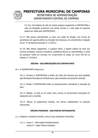 PREFEITURA MUNICIPAL DE CAMPINAS
SECRETARIA DE ADMINISTRAÇÃO
DEPARTAMENTO CENTRAL DE COMPRAS
___________________________________________________________________
38
9.1.16.2. Na hipótese de não ser devido qualquer pagamento à CONTRATADA o
valor da obrigação constituirá uma dívida vencida e o valor dado em garantia
poderá ser retido pelo CONTRATANTE.
9.1.17. Não possuir administrador ou sócio com poder de direção, com vínculo de
parentesco com agente político ou Vereador de Campinas, em cumprimento à vedação
do art. 7º do Decreto Municipal nº 17.437/11.
9.1.18. Não efetuar pagamento, a qualquer título, a agente público da ativa por
serviços prestados, inclusive consultoria, assistência técnica ou assemelhados, à conta
de quaisquer fontes de recursos, em cumprimento ao artigo 18, inciso VIII da Lei
Federal nº 12.919/13.
DÉCIMA - DAS OBRIGAÇÕES DO CONTRATANTE
10.1. O CONTRATANTE obriga-se a:
10.1.1. Fornecer à CONTRATADA a Ordem de Início dos Serviços que será expedida
pela Secretaria Municipal de Infraestrutura, após assinatura do presente Contrato.
10.1.2. Prestar à CONTRATADA todos os esclarecimentos necessários à execução da
obra.
10.1.3. Rejeitar, no todo ou em parte, obra, serviço ou fornecimento executado em
desacordo com o contrato.
10.1.4. Efetuar os pagamentos devidos, nos termos estabelecidos no presente
instrumento.
DÉCIMA PRIMEIRA - DAS PARTES INTEGRANTES
11.1. Integram o presente Contrato, como se aqui estivessem transcritos:
11.1.1. Anexo I – Informações Complementares
Anexo II – Pasta Técnica contendo:
 