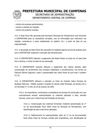 PREFEITURA MUNICIPAL DE CAMPINAS
SECRETARIA DE ADMINISTRAÇÃO
DEPARTAMENTO CENTRAL DE COMPRAS
___________________________________________________________________
42
- número do processo administrativo;
- número e período da medição;
- número do presente contrato.
14.2. A Nota Fiscal não aprovada pela Secretaria Municipal de Infraestrutura será devolvida
à CONTRATADA para as necessárias correções, com as informações que motivaram sua
rejeição, contando-se o prazo estabelecido no subitem 14.1, a partir da data de sua
reapresentação.
14.3. A devolução da Nota Fiscal não aprovada em hipótese alguma servirá de pretexto para
que a CONTRATADA suspenda a execução das obras/serviços.
14.4. O CONTRATANTE efetuará o pagamento das Notas Fiscais no prazo de 10 (dez) dias
fora a dezena, a contar da data de sua aprovação.
14.5. O CONTRATANTE somente efetuará o pagamento dos valores devidos, após
comprovação do recolhimento dos encargos trabalhistas e previdenciários, nos termos da
Cláusula Décima Segunda e após a apresentação das notas fiscais de que trata o subitem
9.1.33.
14.6. O CONTRATANTE efetuará a retenção na fonte do Imposto Sobre Serviços de
Qualquer Natureza - ISSQN, quando o imposto for devido neste Município, de acordo com a
Lei Municipal nº 12.392, de 20 de outubro de 2005.
14.6.1. As empreiteiras, construtoras e prestadoras de serviços de construção civil, que
eventualmente tenham subempreitadas ou materiais aplicados à obra, deverão
fornecer, junto com a Nota Fiscal da Prestação de Serviços:
14.6.1.1. Comprovação dos materiais fornecidos mediante apresentação da 1ª
via da documentação fiscal (Nota Fiscal de Remessa de Mercadorias), com
identificação da obra onde foram aplicados.
14.6.1.2. Relativamente às subempreitadas, além da 1ª via da documentação
fiscal (Nota Fiscal de Serviços emitida pelo empreiteiro), com identificação da
 