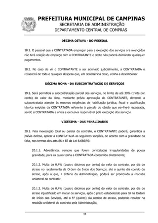 PREFEITURA MUNICIPAL DE CAMPINAS
SECRETARIA DE ADMINISTRAÇÃO
DEPARTAMENTO CENTRAL DE COMPRAS
___________________________________________________________________
44
DÉCIMA OITAVA - DO PESSOAL
18.1. O pessoal que a CONTRATADA empregar para a execução dos serviços ora avençados
não terá relação de emprego com o CONTRATANTE e deste não poderá demandar quaisquer
pagamentos.
18.2. No caso de vir o CONTRATANTE a ser acionado judicialmente, a CONTRATADA o
ressarcirá de toda e qualquer despesa que, em decorrência disso, venha a desembolsar.
DÉCIMA NONA - DA SUBCONTRATAÇÃO DE SERVIÇOS
19.1. Será permitida a subcontratação parcial dos serviços, no limite de até 30% (trinta por
cento) do valor da obra, mediante prévia aprovação do CONTRATANTE, devendo a
subcontratada atender às mesmas exigências de habilitação jurídica, fiscal e qualificação
técnica exigidas da CONTRATADA referente à parcela do objeto que ser-lhe-á repassada,
sendo a CONTRATADA a única e exclusiva responsável pela execução dos serviços.
VIGÉSIMA - DAS PENALIDADES
20.1. Pela inexecução total ou parcial do contrato, o CONTRATANTE poderá, garantida a
prévia defesa, aplicar à CONTRATADA as seguintes sanções, de acordo com a gravidade da
falta, nos termos dos arts 86 e 87 da Lei 8.666/93:
20.1.1. Advertência, sempre que forem constatadas irregularidades de pouca
gravidade, para as quais tenha a CONTRATADA concorrido diretamente;
20.1.2. Multa de 0,4% (quatro décimos por cento) do valor do contrato, por dia de
atraso no recebimento da Ordem de Início dos Serviços, até o quinto dia corrido do
atraso, após o que, a critério da Administração, poderá ser promovida a rescisão
unilateral do contrato;
20.1.3. Multa de 0,4% (quatro décimos por cento) do valor do contrato, por dia de
atraso injustificado em iniciar os serviços, após o prazo estabelecido para tal na Ordem
de Início dos Serviços, até o 5º (quinto) dia corrido de atraso, podendo resultar na
rescisão unilateral do contrato pela Administração;
 