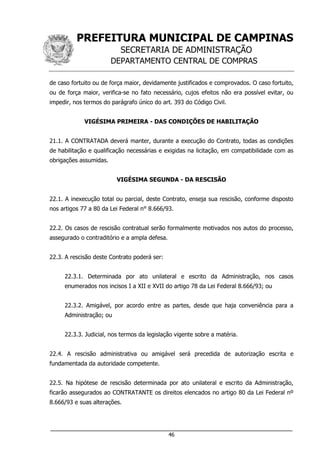 PREFEITURA MUNICIPAL DE CAMPINAS
SECRETARIA DE ADMINISTRAÇÃO
DEPARTAMENTO CENTRAL DE COMPRAS
___________________________________________________________________
46
de caso fortuito ou de força maior, devidamente justificados e comprovados. O caso fortuito,
ou de força maior, verifica-se no fato necessário, cujos efeitos não era possível evitar, ou
impedir, nos termos do parágrafo único do art. 393 do Código Civil.
VIGÉSIMA PRIMEIRA - DAS CONDIÇÕES DE HABILITAÇÃO
21.1. A CONTRATADA deverá manter, durante a execução do Contrato, todas as condições
de habilitação e qualificação necessárias e exigidas na licitação, em compatibilidade com as
obrigações assumidas.
VIGÉSIMA SEGUNDA - DA RESCISÃO
22.1. A inexecução total ou parcial, deste Contrato, enseja sua rescisão, conforme disposto
nos artigos 77 a 80 da Lei Federal n° 8.666/93.
22.2. Os casos de rescisão contratual serão formalmente motivados nos autos do processo,
assegurado o contraditório e a ampla defesa.
22.3. A rescisão deste Contrato poderá ser:
22.3.1. Determinada por ato unilateral e escrito da Administração, nos casos
enumerados nos incisos I a XII e XVII do artigo 78 da Lei Federal 8.666/93; ou
22.3.2. Amigável, por acordo entre as partes, desde que haja conveniência para a
Administração; ou
22.3.3. Judicial, nos termos da legislação vigente sobre a matéria.
22.4. A rescisão administrativa ou amigável será precedida de autorização escrita e
fundamentada da autoridade competente.
22.5. Na hipótese de rescisão determinada por ato unilateral e escrito da Administração,
ficarão assegurados ao CONTRATANTE os direitos elencados no artigo 80 da Lei Federal nº
8.666/93 e suas alterações.
 
