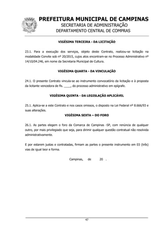 PREFEITURA MUNICIPAL DE CAMPINAS
SECRETARIA DE ADMINISTRAÇÃO
DEPARTAMENTO CENTRAL DE COMPRAS
___________________________________________________________________
47
VIGÉSIMA TERCEIRA - DA LICITAÇÃO
23.1. Para a execução dos serviços, objeto deste Contrato, realizou-se licitação na
modalidade Convite sob nº 20/2015, cujos atos encontram-se no Processo Administrativo nº
14/10/04.246, em nome da Secretaria Municipal de Cultura.
VIGÉSIMA QUARTA - DA VINCULAÇÃO
24.1. O presente Contrato vincula-se ao instrumento convocatório da licitação e à proposta
da licitante vencedora de fls. ____, do processo administrativo em epígrafe.
VIGÉSIMA QUINTA - DA LEGISLAÇÃO APLICÁVEL
25.1. Aplica-se a este Contrato e nos casos omissos, o disposto na Lei Federal nº 8.666/93 e
suas alterações.
VIGÉSIMA SEXTA – DO FORO
26.1. As partes elegem o foro da Comarca de Campinas -SP, com renúncia de qualquer
outro, por mais privilegiado que seja, para dirimir qualquer questão contratual não resolvida
administrativamente.
E por estarem justas e contratadas, firmam as partes o presente instrumento em 03 (três)
vias de igual teor e forma.
Campinas, de 20 .
 