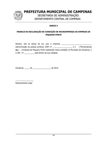PREFEITURA MUNICIPAL DE CAMPINAS
SECRETARIA DE ADMINISTRAÇÃO
DEPARTAMENTO CENTRAL DE COMPRAS
___________________________________________________________________
49
ANEXO V
MODELO DE DECLARAÇÃO DE CONDIÇÃO DE MICROEMPRESA OU EMPRESA DE
PEQUENO PORTE
Declaro, sob as penas da Lei, que a empresa ______________________________
(denominação da pessoa jurídica), CNPJ nº ___________________, é ( ) Microempresa
ou ( ) Empresa de Pequeno Porte cadastrada nessa condição no Município de Campinas, e
o CRC nº __________ está dentro da sua validade.
Campinas, _____ de __________________ de 2015.
__________________
Representante Legal
 