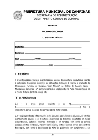 PREFEITURA MUNICIPAL DE CAMPINAS
SECRETARIA DE ADMINISTRAÇÃO
DEPARTAMENTO CENTRAL DE COMPRAS
___________________________________________________________________
50
ANEXO VI
MODELO DE PROPOSTA
CONVITE Nº 20/2015
Licitante: _________________________________________________
Endereço: ________________________________________________
CEP: ____________Cidade:________________________Estado:_____
Telefone:______________________Fax: ________________________
1 - DO OBJETO
A presente proposta refere-se à contratação de serviços de engenharia e arquitetura visando
à elaboração de projetos executivos de edificações destinados à reforma e ampliação do
Observatório Municipal de Campinas “Jean Nicolini”, no Distrito de Joaquim Egídio –
Município de Campinas - SP, conforme condições estabelecidas na Pasta Técnica (Anexo II)
e Minuta de Carta-Contrato (Anexo III).
2 - DA REMUNERAÇÃO
2.1 - O preço global proposto é de R$___________________
(_________________________________________________________________) fixo e
irreajustável, para a execução dos serviços objeto desta licitação.
2.2 - No preço indicado estão incluídos todos os custos operacionais da atividade, os tributos
eventualmente devidos e os benefícios decorrentes de trabalhos executados em horas
extraordinárias, trabalhos noturnos, dominicais e em feriados, bem como as demais
despesas diretas e indiretas, inclusive com ensaios, testes e demais provas para controle
tecnológico, bem como a desoneração da folha de pagamento em cumprimento a Lei
 