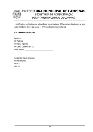 PREFEITURA MUNICIPAL DE CAMPINAS
SECRETARIA DE ADMINISTRAÇÃO
DEPARTAMENTO CENTRAL DE COMPRAS
___________________________________________________________________
52
- Justificativa, na hipótese de utilização de percentuais de BDI em discordância com a faixa
estabelecida no item 3 do Anexo I – Informações Complementares)
6 – DADOS BANCÁRIOS
Banco nº
Nº Agência
Nome da Agência
Nº Conta Corrente e o DV
Local e data: ______________________________
_____________________________________________________
Responsável pela empresa
Nome completo
RG n.º
CPF n.º
 