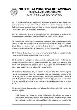 PREFEITURA MUNICIPAL DE CAMPINAS
SECRETARIA DE ADMINISTRAÇÃO
DEPARTAMENTO CENTRAL DE COMPRAS
___________________________________________________________________
7
6.2. Os documentos necessários à habilitação poderão ser apresentados em original ou por
qualquer processo de cópia autenticada por Cartório competente ou por publicação em
órgão de imprensa oficial, ou ainda, extraídos via internet, sujeitos à consulta e aceitação
condicionada à verificação de veracidade via internet.
6.3. Os documentos deverão preferencialmente ser apresentados ordenadamente,
numerados sequencialmente por item de habilitação, de modo a facilitar a análise.
6.4. Para efeito de validade dos documentos de regularidade fiscal e trabalhista e certidão
negativa de falência e concordata, ou recuperação judicial/extrajudicial, se outro prazo não
constar de ato normativo ou do próprio documento, será considerado o período de 06 (seis)
meses entre a data de sua expedição e a data para entrega dos envelopes.
6.5. A licitante deverá apresentar os documentos correspondentes ao estabelecimento
(matriz ou filial) através do qual pretende firmar o contrato.
6.6. É vedada a mesclagem de documentos de regularidade fiscal e trabalhista de
estabelecimentos diversos, exceto prova de regularidade para com a Fazenda Federal, para
com o Fundo de Garantia de Tempo de Serviço (FGTS), para com o Instituto Nacional de
Seguro Social (INSS) e para com a Justiça do Trabalho (CNDT).
6.7. No caso de Microempresa (ME) ou Empresa de Pequeno Porte (EPP), havendo alguma
restrição na regularidade fiscal, será assegurado para sua regularização o prazo de 05
(cinco) dias úteis, prorrogáveis por igual período, a critério da Administração, contados a
partir do 1º (primeiro) dia útil após a publicação da Homologação, sob pena de decadência
do direito, sujeitando-se, em caso de descumprimento, à penalidade estabelecida no subitem
15.1.3.
6.8. A prova de regularidade deverá ser feita por Certidão Negativa ou Certidão Positiva com
efeitos de Negativa.
6.8.1. Considera-se Positiva com efeitos de Negativa a Certidão de que conste a
existência de créditos não vencidos; em curso de cobrança executiva em que tenha
sido efetivada a penhora; ou cuja exigibilidade esteja suspensa por moratória, ou
 