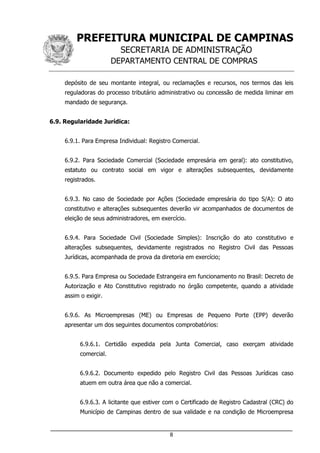 PREFEITURA MUNICIPAL DE CAMPINAS
SECRETARIA DE ADMINISTRAÇÃO
DEPARTAMENTO CENTRAL DE COMPRAS
___________________________________________________________________
8
depósito de seu montante integral, ou reclamações e recursos, nos termos das leis
reguladoras do processo tributário administrativo ou concessão de medida liminar em
mandado de segurança.
6.9. Regularidade Jurídica:
6.9.1. Para Empresa Individual: Registro Comercial.
6.9.2. Para Sociedade Comercial (Sociedade empresária em geral): ato constitutivo,
estatuto ou contrato social em vigor e alterações subsequentes, devidamente
registrados.
6.9.3. No caso de Sociedade por Ações (Sociedade empresária do tipo S/A): O ato
constitutivo e alterações subsequentes deverão vir acompanhados de documentos de
eleição de seus administradores, em exercício.
6.9.4. Para Sociedade Civil (Sociedade Simples): Inscrição do ato constitutivo e
alterações subsequentes, devidamente registrados no Registro Civil das Pessoas
Jurídicas, acompanhada de prova da diretoria em exercício;
6.9.5. Para Empresa ou Sociedade Estrangeira em funcionamento no Brasil: Decreto de
Autorização e Ato Constitutivo registrado no órgão competente, quando a atividade
assim o exigir.
6.9.6. As Microempresas (ME) ou Empresas de Pequeno Porte (EPP) deverão
apresentar um dos seguintes documentos comprobatórios:
6.9.6.1. Certidão expedida pela Junta Comercial, caso exerçam atividade
comercial.
6.9.6.2. Documento expedido pelo Registro Civil das Pessoas Jurídicas caso
atuem em outra área que não a comercial.
6.9.6.3. A licitante que estiver com o Certificado de Registro Cadastral (CRC) do
Município de Campinas dentro de sua validade e na condição de Microempresa
 