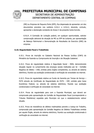 PREFEITURA MUNICIPAL DE CAMPINAS
SECRETARIA DE ADMINISTRAÇÃO
DEPARTAMENTO CENTRAL DE COMPRAS
___________________________________________________________________
9
(ME) ou Empresa de Pequeno Porte (EPP), fica dispensada de apresentar um dos
documentos previstos nos subitens 6.9.6.1 e 6.9.6.2, devendo, contudo,
apresentar a declaração constante do Anexo V da presente Carta-Convite.
6.9.6.4. A Comissão de Licitação poderá, em qualquer oportunidade, solicitar
comprovação adicional da situação de ME ou EPP da Licitante, por apresentação
de Balanço Patrimonial e Demonstração de Resultados do Exercício (DRE) da
empresa.
6.10. Regularidade Fiscal e Trabalhista
6.10.1. Prova de inscrição no Cadastro Nacional da Pessoa Jurídica (CNPJ) do
Ministério da Fazenda ou Comprovante de Inscrição e de Situação Cadastral.
6.10.2. Prova de regularidade relativa à Seguridade Social - INSS, demonstrando
situação regular no cumprimento dos encargos sociais instituídos por lei - Certidão
Negativa de Débito – CND, emitida pelos órgãos competentes, ou através de sistema
eletrônico, ficando sua aceitação condicionada à verificação de veracidade via internet.
6.10.3. Prova de regularidade relativa ao Fundo de Garantia por Tempo de Serviço –
FGTS através do Certificado de Regularidade do FGTS - CRF, emitido pela Caixa
Econômica Federal, ou através de sistema eletrônico, ficando sua aceitação
condicionada à verificação de veracidade via internet.
6.10.4. Prova de regularidade para com a Fazenda Municipal, que deverá ser
comprovada pela apresentação de Certidão de Regularidade Fiscal (correspondente a
Tributos Mobiliários) expedida pelo Município em que o estabelecimento estiver
situado.
6.10.5. Prova de inexistência de débitos inadimplidos perante a Justiça do Trabalho,
comprovada pela apresentação de Certidão Negativa de Débitos Trabalhistas emitida
por aquele Órgão, através de sistema eletrônico, ficando sua aceitação condicionada à
verificação da veracidade via internet.
 