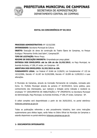 PREFEITURA MUNICIPAL DE CAMPINAS
SECRETARIA DE ADMINISTRAÇÃO
DEPARTAMENTO CENTRAL DE COMPRAS
1
EDITAL DA CONCORRÊNCIA Nº 04/2015
PROCESSO ADMINISTRATIVO: Nº 15/10/2300
INTERESSADO: Secretaria Municipal de Cultura
OBJETO: Execução de obras de construção do Teatro Ópera de Campinas, no Parque
Ecológico “Monsenhor Emílio José Salim”, Campinas/SP.
TIPO DE LICITAÇÃO: Menor Preço.
REGIME DE EXECUÇÃO INDIRETA: Empreitada por preço global.
ENTREGA DOS ENVELOPES: até às 10h do dia 31/03/2015, no Paço Municipal, na
Avenida Anchieta, nº 200, 6º andar, em Campinas - SP.
ABERTURA DOS ENVELOPES: 31/03/2015 às 10h.
FUNDAMENTO LEGAL: Lei Federal nº 8.666 de 21/06/93, Lei Complementar nº 123 de
14/12/2006, Decreto nº 16.187 de 01/04/2008, Decreto nº 18.099 de 11/09/2013 e suas
alterações.
O Município de Campinas, através da Comissão Permanente de Licitações, nomeada pelo
Exmo. Sr. Prefeito Municipal através da portaria nº 82.954/2014, torna público, para
conhecimento dos interessados, que realizará a licitação acima indicada e receberá os
envelopes “A” (DOCUMENTOS DE HABILITAÇÃO) e “B” (PROPOSTA) na Secretaria Municipal
de Administração, Paço Municipal, na Avenida Anchieta, nº 200, 6º andar, Campinas - SP.
O edital completo será disponibilizado a partir do dia 26/02/2015, no portal eletrônico
licitacoes.campinas.sp.gov.br
Todas as publicações referentes a este procedimento licitatório, bem como instruções
suplementares para efeitos legais, serão feitas no Diário Oficial do Município de Campinas e
estarão disponíveis no portal eletrônico licitacoes.campinas.sp.gov.br.
1– DOCUMENTOS INTEGRANTES
 