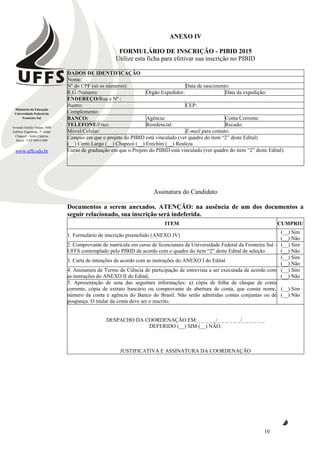 Ministério da Educação
Universidade Federal da
Fronteira Sul
Avenida Getúlio Vargas, 609s
Edifício Engemede, 2º Andar
Chapecó - Santa Catarina
Brasil - CEP 89812-000
www.uffs.edu.br
10
ANEXO IV
FORMULÁRIO DE INSCRIÇÃO - PIBID 2015
Utilize esta ficha para efetivar sua inscrição no PIBID
DADOS DE IDENTIFICAÇÃO
Nome:
Nº do CPF (só os números): Data de nascimento:
R.G./Número: Órgão Expedidor: Data da expedição:
ENDEREÇO/Rua e Nº :
Bairro: CEP:
Complemento:
BANCO: Agência: Conta Corrente:
TELEFONE/Fixo: Residencial: Recado:
Móvel/Celular: E-mail para contato:
Campus em que o projeto do PIBID está vinculado (ver quadro do item “2” deste Edital)
(__) Cerro Largo (__) Chapecó (__) Erechim (__) Realeza
Curso de graduação em que o Projeto do PIBID está vinculado (ver quadro do item “2” deste Edital):
Assinatura do Candidato
Documentos a serem anexados. ATENÇÃO: na ausência de um dos documentos a
seguir relacionado, sua inscrição será indeferida.
ITEM CUMPRIU
1. Formulário de inscrição preenchido (ANEXO IV)
(__) Sim
(__) Não
2. Comprovante de matrícula em curso de licenciatura da Universidade Federal da Fronteira Sul -
UFFS contemplado pelo PIBID de acordo com o quadro do item “2” deste Edital de seleção
(__) Sim
(__) Não
3. Carta de intenções de acordo com as instruções do ANEXO I do Edital
(__) Sim
(__) Não
4. Assinatura de Termo de Ciência de participação de entrevista a ser executada de acordo com
as instruções do ANEXO II do Edital;
(__) Sim
(__) Não
5. Apresentação de uma das seguintes informações: a) cópia de folha de cheque de conta
corrente, cópia de extrato bancário ou comprovante de abertura de conta, que conste nome,
número da conta e agência do Banco do Brasil. Não serão admitidas contas conjuntas ou de
poupança. O titular da conta deve ser o inscrito.
(__) Sim
(__) Não
DESPACHO DA COORDENAÇÃO EM:_ _ _ _ _/_ _ _ _ _ _/_ _ _ _ _ _
DEFERIDO (__) SIM (__) NÃO.
JUSTIFICATIVA E ASSINATURA DA COORDENAÇÃO
 