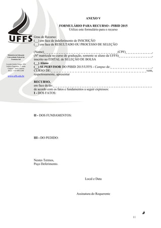 Ministério da Educação
Universidade Federal da
Fronteira Sul
Avenida Getúlio Vargas, 609s
Edifício Engemede, 2º Andar
Chapecó - Santa Catarina
Brasil - CEP 89812-000
www.uffs.edu.br
11
ANEXO V
FORMULÁRIO PARA RECURSO - PIBID 2015
Utilize este formulário para o recurso
Grau de Recurso:
(__) em face de indeferimento de INSCRIÇÃO
(__) em face de RESULTADO OU PROCESSO DE SELEÇÃO
(Nome)_ _ _ _ _ _ _ _ _ _ _ _ _ _ _ _ _ _ _ _ _ _ _ _ _ _ _ _ _ _(CPF)_ _ _ _ _ _ _ _ _ _ _,
(Nº matrícula no curso de graduação, somente se aluno da UFFS)_ _ _ _ _ _ _ _ _ _ _ _ _ _,
inscrito no EDITAL de SELEÇÃO DE BOLSA
(__) Aluno
(__) SUPERVISOR DO PIBID 2015/UFFS - Campus de:_ _ _ _ _ _ _ _ _ _ _ _ _ _ _ _ _,
CURSO DE:_ _ _ _ _ _ _ _ _ _ _ _ _ _ _ _ _ _ _ _ _ _ _ _ _ _ _ _ _ _ _ _ _ _ _ _vem,
respeitosamente, apresentar
RECURSO,
em face de/do:_ _ _ _ _ _ _ _ _ _ _ _ _ _ _ _ _ _ _ _ _ _ _ _ _ _ _ _ _ _ _ _ _ _ _ _ _ _ _ _ _
de acordo com os fatos e fundamentos a seguir expressos:
I - DOS FATOS:
II - DOS FUNDAMENTOS:
III - DO PEDIDO:
Nestes Termos,
Peço Deferimento.
Local e Data
Assinatura do Requerente
 