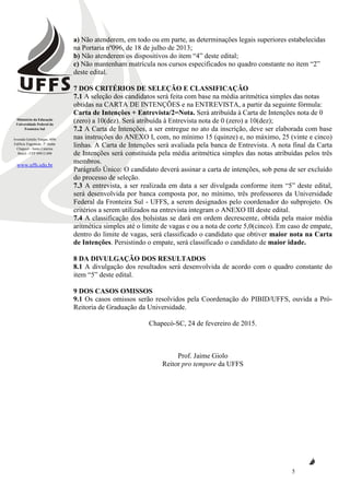 Ministério da Educação
Universidade Federal da
Fronteira Sul
Avenida Getúlio Vargas, 609s
Edifício Engemede, 2º Andar
Chapecó - Santa Catarina
Brasil - CEP 89812-000
www.uffs.edu.br
5
a) Não atenderem, em todo ou em parte, as determinações legais superiores estabelecidas
na Portaria nº096, de 18 de julho de 2013;
b) Não atenderem os dispositivos do item “4” deste edital;
c) Não mantenham matrícula nos cursos especificados no quadro constante no item “2”
deste edital.
7 DOS CRITÉRIOS DE SELEÇÃO E CLASSIFICAÇÃO
7.1 A seleção dos candidatos será feita com base na média aritmética simples das notas
obtidas na CARTA DE INTENÇÕES e na ENTREVISTA, a partir da seguinte fórmula:
Carta de Intenções + Entrevista/2=Nota. Será atribuída à Carta de Intenções nota de 0
(zero) a 10(dez). Será atribuída à Entrevista nota de 0 (zero) a 10(dez);
7.2 A Carta de Intenções, a ser entregue no ato da inscrição, deve ser elaborada com base
nas instruções do ANEXO I, com, no mínimo 15 (quinze) e, no máximo, 25 (vinte e cinco)
linhas. A Carta de Intenções será avaliada pela banca de Entrevista. A nota final da Carta
de Intenções será constituída pela média aritmética simples das notas atribuídas pelos três
membros.
Parágrafo Único: O candidato deverá assinar a carta de intenções, sob pena de ser excluído
do processo de seleção.
7.3 A entrevista, a ser realizada em data a ser divulgada conforme item “5” deste edital,
será desenvolvida por banca composta por, no mínimo, três professores da Universidade
Federal da Fronteira Sul - UFFS, a serem designados pelo coordenador do subprojeto. Os
critérios a serem utilizados na entrevista integram o ANEXO III deste edital.
7.4 A classificação dos bolsistas se dará em ordem decrescente, obtida pela maior média
aritmética simples até o limite de vagas e ou a nota de corte 5,0(cinco). Em caso de empate,
dentro do limite de vagas, será classificado o candidato que obtiver maior nota na Carta
de Intenções. Persistindo o empate, será classificado o candidato de maior idade.
8 DA DIVULGAÇÃO DOS RESULTADOS
8.1 A divulgação dos resultados será desenvolvida de acordo com o quadro constante do
item “5” deste edital.
9 DOS CASOS OMISSOS
9.1 Os casos omissos serão resolvidos pela Coordenação do PIBID/UFFS, ouvida a Pró-
Reitoria de Graduação da Universidade.
Chapecó-SC, 24 de fevereiro de 2015.
Prof. Jaime Giolo
Reitor pro tempore da UFFS
 