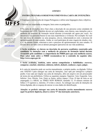 Ministério da Educação
Universidade Federal da
Fronteira Sul
Avenida Getúlio Vargas, 609s
Edifício Engemede, 2º Andar
Chapecó - Santa Catarina
Brasil - CEP 89812-000
www.uffs.edu.br
6
ANEXO I
INSTRUÇÕES PARA O DESENVOLVIMENTO DA CARTA DE INTENÇÕES:
1 Empregue a norma culta da Língua Portuguesa e utilize uma linguagem clara e objetiva;
2 Deverão ser respeitadas as margens, bem como os parágrafos;
3 Na carta de intenções, deve ficar clara a descrição do seu percurso como estudante de
licenciatura da UFFS. Também devem ser explicitadas, com clareza, suas intenções com a
melhoria do processo de formação inicial docente (vivenciado até agora por você). Ao
descrever o seu percurso baseie-se nas suas experiências e vivências. Por exemplo: Se você
fez um curso de extensão ou uma pesquisa, cite-os, relacionando-os com o processo de
aprimoramento de seus estudos. Ainda, se você participou de uma viagem de estudos, cite-
a, e, da mesma forma, relacione-a com o processo de aprimoramento de seus estudos. O
mesmo deve ser feito com as demais passagens (percurso) de sua vida acadêmica.
4 Serão avaliadas: a) clareza na descrição do percurso acadêmico construído pelo
candidato; b) intenções com a melhoria do processo de formação inicial docente
vivenciado pelo candidato e a importância do PIBID para que essa melhoria ocorra.
Para saber mais sobre o PIBID recomenda-se ler o conteúdo do seguinte sítio:
http://www.capes.gov.br
5 Serão avaliadas, também, entre outras competências e habilidades: escrever,
comparar, concluir, sintetizar, elaborar, inferir, deduzir, conhecer, expor, julgar.
6 A carta de intenções pode ser escrita manualmente, a próprio punho, ou digitada. Utilize
este ANEXO I para entregar sua carta de intenções, caso opte por entregá-la a próprio
punho. Caso opte por digitar sua carta de intenções, abra um arquivo em um processador
de textos de sua preferência. Utilize as seguintes margens: Superior: 3cm; Esquerda: 3cm;
Inferior: 2cm; Direita: 2cm. Entre as frases, utilize espaço 1,5cm. O tipo de letra as ser
empregada é a ARIAL ou TIMES NEW ROMAN, tamanho 12. O número mínimo de
linhas é 15 (quinze) e, máximo, 25 (vinte e cinco). Ao entregar sua carta de intenções de
forma digitada, não se esqueça de anexar os seus dados de identificação.
Atenção: se preferir entregar sua carta de intenções escrita manualmente escreva
aqui! Se preferir digitá-la, observe a letra “f” das instruções anteriores.
 