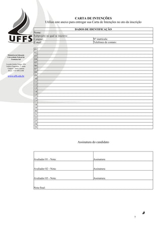 Ministério da Educação
Universidade Federal da
Fronteira Sul
Avenida Getúlio Vargas, 609s
Edifício Engemede, 2º Andar
Chapecó - Santa Catarina
Brasil - CEP 89812-000
www.uffs.edu.br
7
CARTA DE INTENÇÕES
Utilize este anexo para entregar sua Carta de Intenções no ato da inscrição
DADOS DE IDENTIFICAÇÃO
Nome:
Subprojeto no qual se inscreve:
Campus: Nº matrícula:
E-mail Telefones de contato:
01
02
03
04
05
06
07
08
09
10
11
12
13
14
15
16
17
18
19
20
21
22
23
24
25
Assinatura do candidato
Avaliador 01 - Nota: Assinatura:
Avaliador 02 - Nota: Assinatura:
Avaliador 03 - Nota: Assinatura:
Nota final:
 
