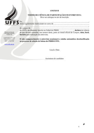 Ministério da Educação
Universidade Federal da
Fronteira Sul
Avenida Getúlio Vargas, 609s
Edifício Engemede, 2º Andar
Chapecó - Santa Catarina
Brasil - CEP 89812-000
www.uffs.edu.br
8
ANEXO II
TERMO DE CIÊNCIA DE PARTICIPAÇÃO EM ENTREVISTA
Deve ser entregue no ato da inscrição
Eu,_ _ _ _ _ _ _ _ _ _ _ _ _ _ _ _ _ _ _ _ _ _ _ _ _ _ _ _ _ _ _ _ _ _ _ _ _ _ _ _ _ _ _ _ _ _ _,
aluno regularmente matriculado no curso de _ _ _ _ _ _ _ _ _ _ _ _ _ _ _ _ _ _ _ _ _ _ _ _ _
_ _ _ _ _ _ _ _ _ _ _ _ _ _ _ _ _ _ _ _ _ _ _ _ _ _ _ _ _ _ _ _ _ _ _ _ _ _ _ _ _ _ _ _ _ _ _ _,
do campus de_ _ _ _ _ _ _ _ _ _ _ _ _ _ _ _ _ _ _ _ _ _ _ _ _ _ _ _ _ _ _ _ _ _ _ _ _ _ _ _ _
da UFFS, devidamente inscrito no Edital do PIBID_ _ _ _ _ _ _ _ _ _ _, declaro ter ciência
de que deverei consultar, nos termos deste, junto ao mural oficial do Campus, data, local,
horário para realização da entrevista.
O não comparecimento à entrevista ocasionará a minha automática desclassificação
no processo de seleção de bolsas do PIBID-UFFS.
Local e Data
Assinatura do candidato
 