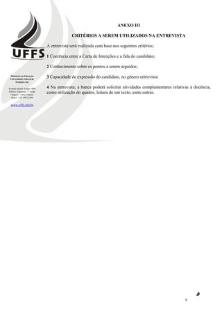 Ministério da Educação
Universidade Federal da
Fronteira Sul
Avenida Getúlio Vargas, 609s
Edifício Engemede, 2º Andar
Chapecó - Santa Catarina
Brasil - CEP 89812-000
www.uffs.edu.br
9
ANEXO III
CRITÉRIOS A SEREM UTILIZADOS NA ENTREVISTA
A entrevista será realizada com base nos seguintes critérios:
1 Coerência entre a Carta de Intenções e a fala do candidato;
2 Conhecimento sobre os pontos a serem arguidos;
3 Capacidade de expressão do candidato, no gênero entrevista.
4 Na entrevista, a banca poderá solicitar atividades complementares relativas à docência,
como utilização do quadro, leitura de um texto, entre outras.
 