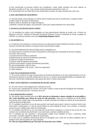 a) Para classificação no processo seletivo será considerada a maior média aritmética das notas relativas as 
disciplinas cursadas no 9º ano e que constam da documentação apresentada no item 1.3. 
b) A classificação será em ordem decrescente obedecendo ao número de vagas ofertadas para cada curso. 
4. DOS CRITÉRIOS DE DESEMPATE 
4.1. Havedo empate, serão utilizados os critérios abaixo listados para fins de classificação, na seguinte ordem: 
a) Maior média na disciplina de Matemática; 
b) Maior média na disciplina de Língua Portuguesa; 
c) Mantida a situação de empate, será priorizado o aluno que comprovadamente tiver maior idade. 
5. DA DIVULGAÇÃO DOS RESULTADOS 
5.1. Os resultados da seleção serão divulgados em data posteriormente definida de acordo com a Portaria de 
Matrícula na Escola Estadual de Educação Profissional Professor Francisco Aristóteles de Sousa, na página da 
CREDE e no endereço eletrônico da escola eeepitaitinga.blogspot.com.br. 
6. DA MATRÍCULA 
6.1 A matrícula será realizada na secretaria da escola, em data posteriormente definida em horário comercial. 
Somente será efetivada mediante a entrega de toda a documentação exigida. 
6.2. DA DOCUMENTAÇÃO NECESSAŔIA PARA A MATRÍCULA 
a) Comprovante de conclusão do Ensino Fundamental ou Declaração de escolaridade da Escola de Origem; 
b) 03 fotos 3X4 recentes; 
c) Comprovante de residência atualizado; 
d) Requerimento de matrícula devidamente preenchido; 
e) Cópia da Certidão de Nascimento; 
f) Ficha de saúde devidamente preenchida; 
g) Perfil socioeconômico familiar devidamente preenchido; 
h) Cópia da Identidade e CPF do aluno; 
i) Cópia da Identidade e CPF do pai e mãe e/ou responsável; 
j) 1 pasta suspensa; 
7. DAS VAGAS REMANESCENTES 
7.1. No caso da existência de vagas remanescentes em virtude de desistência ou do não comparecimento ao ato da 
efetivação da matrícula no período estabelecido no item 6.1, as mesmas serão disponibilizadas aos estudantes que 
estiverem classificados imediatamente após àquele que obteve a última classificação. 
8. DOS CASOS OMISSOS E INTERPOSIÇÃO DE RECURSOS 
8.1. Os casos omissos serão julgados pela Comissão da escola. 
8.2. O prazo para a interposição de recursos é de 10 dias corridos a contar da data de divulgação dos resultados, 
devendo o interessado procurar a secretaria da escola. 
9. DAS DISPOSIÇÕES GERAIS 
9.1. Do total de vagas ofertadas pela escola 80% deverão ser destinadas a alunos oriundos de escola pública e 
20% serão destinadas para alunos de escola da rede particular, sendo que os candidatos de escola pública 
concorrerão entre si pelas vagas a eles destinadas, o mesmo ocorrendo em relação aos alunos de escola particular 
conforme Portaria de Matrícula; 
9.2. O candidato classificável, no ato de uma possível convocação para assumir vacância ocasional, deverá estar 
matriculado e frequentando a 1ª série do Ensino Médio em outra unidade de ensino. Caso contrário, a Comissão 
convocará outro candidato pela ordem de classificação; 
9.3. O candidato classificável ao ser convocado pela escola deverá comparecer à escola em até um dia útil, caso 
contrário será considerado desclassificado e será convocado o próximo candidato da lista; 
9.4. O candidato que não apresentar a documentação exigida ficará impedido de fazer a matrícula, sendo 
convocado o candidato seguinte da ordem de classificação; 
9.5. A lista com os candidatos classificáveis deverá ser divulgado com o nome dos 10 (dez) candidatos com as 
melhores notas além do número de vagas ofertadas. 
9.6. Não nos responsabilizamos por inscrições em desacordo com o Edital. 
Itaitinga, 24 de Outubro de 2014. 
 