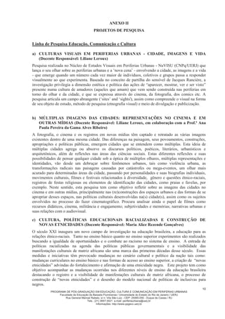 PROGRAMA DE PÓS-GRADUAÇÃO EM EDUCAÇÃO, CULTURA E COMUNICAÇÃO EM PERIFERIAS URBANAS
Faculdade de Educação da Baixada Fluminense / Universidade do Estado do Rio de Janeiro / UERJ
Rua General Manoel Rabelo, s/ n. Vila São Luiz - CEP: 25065-050 - Duque de Caxias / RJ
Tels.: (21) 3657-3021 e-mail: periferiaurbana@uerj.br
Informações: http://www.ppgecc.uerj.br
10
ANEXO II
PROJETOS DE PESQUISA
Linha de Pesquisa Educação, Comunicação e Cultura
a) CULTURAS VISUAIS EM PERIFERIAS URBANAS - CIDADE, IMAGENS E VIDA
(Docente Responsável: Liliane Leroux)
Pesquisa realizada no Núcleo de Estudos Visuais em Periferias Urbanas - NuVISU (CNPq/UERJ) que
lança o seu olhar sobre as periferias urbanas e a ‘nova cena’ - envolvendo a cidade, as imagens e a vida
- que emerge quando um número cada vez maior de indivíduos, coletivos e grupos passa a responder
visualmente ao que experimenta. Baseada no conceito de partilha do sensível de Jacques Rancière, a
investigação privilegia a dimensão estética e política das ações de “aparecer, mostrar, ver e ser visto”
presente numa cultura de amadores (aqueles que amam) que vem sendo construída nas periferias em
torno do olhar e da cidade, e que se expressa através do cinema, da fotografia, dos comics etc. A
pesquisa articula um campo abrangente (‘sites’ and ‘sights'), assim como compreende o visual na forma
de seu objeto de estudo, método de pesquisa (etnografia visual) e meio de divulgação e publicização.
b) MÚLTIPLAS IMAGENS DAS CIDADES: REPRESENTAÇÕES NO CINEMA E EM
OUTRAS MÍDIAS (Docente Responsável: Liliane Leroux, em colaboração com a Prof.ª Ana
Paula Pereira da Gama Alves Ribeiro)
A fotografia, o cinema e os registros em novas mídias têm captado e retratado as várias imagens
existentes dentro de uma mesma cidade. Das diferenças na paisagem, seus povoamentos, construções,
apropriações e políticas públicas, emergem cidades que se entendem como múltiplas. Esta ideia de
múltiplas cidades agrega ou absorve os discursos políticos, poéticos, literários, urbanísticos e
arquitetônicos, além de reflexões nas áreas das ciências sociais. Estas diferentes reflexões e suas
possibilidades de pensar qualquer cidade sob a óptica de múltiplos olhares, múltiplas representações e
identidades, vão desde um debruçar sobre fenômenos urbanos, tais como violência urbana, as
transformações radicais nas paisagens causadas por catástrofes ou mega-eventos, um olhar mais
acurado para determinadas áreas da cidade, passando por personalidades e suas biografias individuais,
movimentos culturais, filmes e festivais relacionados à diversidade, gênero e questões étnico-raciais,
registros de festas religiosas ou elementos de identificação das cidades, como praias e favelas, por
exemplo. Neste sentido, esta pesquisa tem como objetivo refletir sobre as imagens das cidades no
cinema e em outras mídias, principalmente nas (re)construções dos espaços urbanos e das formas de se
apropriar desses espaços, nas políticas culturais desenvolvidas na(s) cidade(s), assim como os sujeitos
envolvidos no processo do fazer cinematográfico. Procura analisar ainda o papel de filmes como
recursos didáticos, cinema, militância e engajamento; subjetividades e memórias; narrativas urbanas e
suas relações com o audiovisual.
c) CULTURA, POLÍTICAS EDUCACIONAIS RACIALIZADAS E CONSTRUÇÃO DE
NOVAS ETNICIDADES (Docente Responsável: Maria Alice Rezende Gonçalves)
O século XXI inaugura um novo campo de investigação na educação brasileira, a educação para as
relações étnico-raciais. Tanto no ensino básico quanto no ensino superior experimentos são realizados
buscando a igualdade de oportunidades e o combate ao racismo no sistema de ensino. A entrada de
políticas racializadas na agenda das políticas públicas governamentais e a visibilidade das
manifestações culturais de matriz africana são uma marca das primeiras décadas desse século. Essas
medidas e iniciativas têm provocado mudanças no cenário cultural e político da nação tais como:
mudanças curriculares no ensino básico e nas formas de acesso ao ensino superior, a criação de “novas
etnicidades” advindas do fortalecimento e afirmação de uma etnicidade negra. Este projeto tem como
objetivo acompanhar as mudanças ocorridas nos diferentes níveis de ensino da educação brasileira
destacando o registro e a visibilidade de manifestações culturais de matriz africana, o processo de
construção de “novas etnicidades” e o desenho do modelo nacional de políticas de inclusivas para
negros.
 