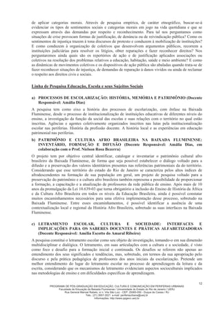 PROGRAMA DE PÓS-GRADUAÇÃO EM EDUCAÇÃO, CULTURA E COMUNICAÇÃO EM PERIFERIAS URBANAS
Faculdade de Educação da Baixada Fluminense / Universidade do Estado do Rio de Janeiro / UERJ
Rua General Manoel Rabelo, s/ n. Vila São Luiz - CEP: 25065-050 - Duque de Caxias / RJ
Tels.: (21) 3657-3021 e-mail: periferiaurbana@uerj.br
Informações: http://www.ppgecc.uerj.br
12
de aplicar categorias morais. Através de pesquisa empírica, de caráter etnográfico, buscar-se-á
evidenciar os tipos de sentimentos sociais e categorias morais em jogo na vida quotidiana e que se
expressam através das demandas por respeito e reconhecimento. Para tal nos perguntamos como
situações de crise provocam formas de justificação, de denúncia ou de reivindicação pública? Como os
sentimentos de injustiça trazem à tona discursos de protesto e conduzem à mobilização de instituições?
E como conduzem à organização de coletivos que desenvolvem argumentos públicos, recorrem a
instituições judiciárias para resolver os litígios, obter reparações e fazer reconhecer direitos? Nos
perguntaremos ainda quais são os repertórios de ação e de justificação aplicados associações ou
coletivos na resolução dos problemas relativos a educação, habitação, saúde e meio ambiente? E como
as dinâmicas de movimentos coletivos e os dispositivos de ação pública são abaladas quando trata-se de
fazer reconhecer situações de injustiça, de demandas de reparação à danos vividos ou ainda de reclamar
o respeito aos direitos civis e sociais.
Linha de Pesquisa Educação, Escola e seus Sujeitos Sociais
a) PROCESSOS DE ESCOLARIZAÇÃO: HISTÓRIA, MEMÓRIA E PATRIMÔNIO (Docente
Responsável: Amália Dias)
A pesquisa tem como eixo a história dos processos de escolarização, com ênfase na Baixada
Fluminense, desde o processo de institucionalização de instituições educativas de diferentes níveis do
ensino, a investigação da função da social das escolas e suas relações com o território no qual estão
inscritas. Agências e agentes coletivamente organizados inscritos nas lutas pela institucionalização
escolar nas periferias. História da profissão docente. A história local e as experiências em educação
patrimonial nas periferias.
b) PATRIMÔNIO E CULTURA AFRO BRASILEIRA NA BAIXADA FLUMINENSE:
INVENTÁRIO, FORMAÇÃO E DIFUSÃO (Docente Responsável: Amália Dias, em
colaboração com o Prof. Nielson Rosa Bezerra)
O projeto tem por objetivo central identificar, catalogar e inventariar o patrimônio cultural afro
brasileiro da Baixada Fluminense, de forma que seja possível estabelecer o diálogo voltado para a
difusão e a preservação dos valores identitários presentes nas referências patrimoniais da do território.
Considerando que esse território do estado do Rio de Janeiro se caracteriza pelos altos indíces de
afrodescendentes na formação de sua população em geral, um projeto de pesquisa voltado para a
preservação do patrimônio e a cultura afro brasileira também represena a possibilidade de proporcionar
a formação, a capacitação e a atualização de professores da rede pública de ensino. Após mais de 10
anos da promulgação da Lei 10.639-03 que torna obrigatório a inclusão do Ensino de História da África
e da Cultura Afro Brasileira em todos os níveis da Educação Brasileira, ainda é possível constatar
muitos encaminhamentos necessários para uma efetiva implementação desse processo, sobretudo na
Baixada Fluminense. Entre esses encaminhamentos, é possível identificar a ausência de uma
contextualização local e regional da História Afro Brasileira, sobretudo as suas interfaces na Baixada
Fluminense.
c) LETRAMENTO ESCOLAR, CULTURA E SOCIEDADE: INTERFACES E
IMPLICAÇÕES PARA OS SABERES DOCENTES E PRÁTICAS ALFABETIZADORAS
(Docente Responsável: Amélia Escotto do Amaral Ribeiro)
A pesquisa constitui o letramento escolar como seu objeto de investigação, tomando-o em sua dimensão
multidisciplinar e dialógica. O letramento, em suas articulações com a cultura e a sociedade, é visto
como foco e desafio para a formação inicial e continuada. Os desafios se referem não apenas ao
entendimento dos seus significados e tendências, mas, sobretudo, em termos da sua apropriação pelo
discurso e pela prática pedagógica de professores dos anos iniciais da escolarização. Pretende um
melhor entendimento do lugar do letramento escolar no processo de aprendizagem da leitura e da
escrita, considerando que os mecanismos de letramento evidenciam aspectos socioculturais implicados
nas metodologias de ensino e em dificuldades específicas de aprendizagem.
 