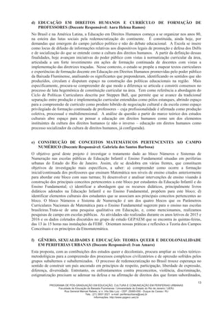 PROGRAMA DE PÓS-GRADUAÇÃO EM EDUCAÇÃO, CULTURA E COMUNICAÇÃO EM PERIFERIAS URBANAS
Faculdade de Educação da Baixada Fluminense / Universidade do Estado do Rio de Janeiro / UERJ
Rua General Manoel Rabelo, s/ n. Vila São Luiz - CEP: 25065-050 - Duque de Caxias / RJ
Tels.: (21) 3657-3021 e-mail: periferiaurbana@uerj.br
Informações: http://www.ppgecc.uerj.br
13
d) EDUCAÇÃO EM DIREITOS HUMANOS E CURRÍCULO DE FORMAÇÃO DE
PROFESSORES (Docente Responsável: Aura Helena Ramos)
No Brasil e na América Latina, a Educação em Direitos Humanos começa a se organizar nos anos 80,
na esteira das lutas sociais pela redemocratização do continente. É constituída, ainda hoje, por
demandas que emergem do campo jurídico político e não do debate educacional. A Escola se insere
como locus de difusão de informações relativas aos dispositivos legais de promoção e defesa dos DsHs
e de socialização do que se entende como a cultura dos direitos humanos. A partir da definição dessas
finalidades, hoje avançam iniciativas do poder público com vistas à normatização curricular da área,
articulada a um forte investimento em ações de formação continuada de docentes com vistas a
implementação das diretrizes traçadas. Nesse contexto, o estudo se propõe a mapear textos curriculares
e experiências de formação docente em Educação em Direitos Humanos promovidas pelo poder público
da Baixada Fluminense, analisando os significantes que preponderam, identificando os sentidos que são
produzidos, circulam e disputam espaço na construção das políticas educacionais na região. Mais
especificamente, procura-se compreender de que modo a diferença se articula e constrói consensos no
processo de luta hegemônica de constituição curricular na área. Tem como referência a abordagem do
Ciclo de Políticas Curriculares descrita por Steppen Ball, que permite que se avance da tradicional
separação entre produção e implementação curricular entendidas como pólos estanques, abrindo espaço
para a compreensão de currículo como produto hibrido de negociação cultural e da escola como espaço
privilegiado de formação continuada de professores – cuja profissionalidade é afirmada como produção
coletiva, processual e multidimensional. A análise da questão a partir do marco teórico dos estudos
culturais abre espaço para se pensar a educação em direitos humanos como um dos elementos
instituintes da cultura dos direitos humanos (e não o inverso – educação em diretos humanos como
processo socializador da cultura de direitos humanos, já configurada).
e) CONSTRUÇÃO DE CONCEITOS MATEMÁTICOS PERTENCENTES AO CAMPO
NUMÉRICO (Docente Responsável: Gabriela dos Santos Barbosa)
O objetivo geral deste projeto é investigar o tratamento dado ao bloco Números e Sistemas de
Numeração nas escolas públicas de Educação Infantil e Ensino Fundamental situadas em periferias
urbanas do Estado do Rio de Janeiro. Assim, ele se desdobra em várias frentes, que constituem
objetivos de investigação mais específicos, a saber: a) compreender como ocorre a formação
inicial/continuada dos professores que ensinam Matemática nos níveis de ensino citados anteriormente
para abordar este bloco com suas turmas; b) desenvolver e analisar intervenções de ensino visando à
construção dos principais conceitos pertencentes a este bloco por estudantes da Educação Infantil e do
Ensino Fundamental; c) identificar a abordagem que os recursos didáticos, principalmente livros
didáticos adotados na Educação Infantil e no Ensino Fundamental, propõem para este bloco; d)
identificar elementos culturais dos estudantes que se associam aos principais conceitos pertencentes ao
bloco. O bloco Números e Sistema de Numeração é um dos quatro blocos que os Parâmetros
Curriculares Nacionais de Matemática para o Ensino Fundamental sugerem para o ensino nas escolas
brasileiras.Trata-se de uma pesquisa qualitativa em Educação, e, como mencionamos, realizamos
pesquisas de campo em escolas públicas. As atividades são realizadas durante os anos letivos de 2015 e
2016 e os dados coletados discutidos no grupo de estudo GEPAEM que se encontra às quintas-feiras,
das 13 às 15 horas nas instalações da FEBF. Orientam nossas práticas e reflexões a Teoria dos Campos
Conceituais e os princípios da Etnomatemática.
f) GÊNERO, SEXUALIDADES E EDUCAÇÃO: TEORIA QUEER E DECOLONIALIDADE
EM PERIFERIAS URBANAS (Docente Responsável: Ivan Amaro)
Esta proposta, com as contibuições dos estudos queer e decoloniais, procura ampliar as visões teórico-
metodológicas para a compreensão dos processos complexos civilizatórios e de opressão sofridos pelos
grupos subalternos e subalternizados. O processo de redemocratização no Brasil trouxe esperança no
sentido de construir um país ancorado em princípios de respeito, participação, liberdade de expressão,
diferença, diversidade. Entretanto, os enfrentamentos contra preconceitos, violência, discriminação,
estigmatização precisam se adensar na defesa e na afirmação de direitos dos que foram subordinados,
 