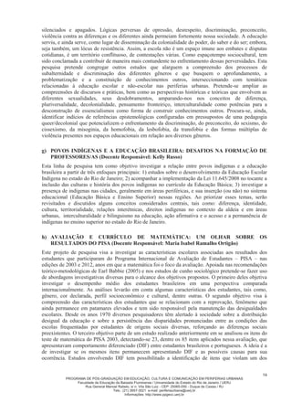 PROGRAMA DE PÓS-GRADUAÇÃO EM EDUCAÇÃO, CULTURA E COMUNICAÇÃO EM PERIFERIAS URBANAS
Faculdade de Educação da Baixada Fluminense / Universidade do Estado do Rio de Janeiro / UERJ
Rua General Manoel Rabelo, s/ n. Vila São Luiz - CEP: 25065-050 - Duque de Caxias / RJ
Tels.: (21) 3657-3021 e-mail: periferiaurbana@uerj.br
Informações: http://www.ppgecc.uerj.br
14
silenciados e apagados. Lógicas perversas de opressão, desrespeito, discriminação, preconceito,
violência contra as diferenças e os diferentes ainda permeiam fortemente nossa sociedade. A educação
serviu, e ainda serve, como lugar de disseminação da colonialidade do poder, do saber e do ser; embora,
seja também, um lócus de resistência. Assim, a escola não é um espaço imune aos embates e disputas
cotidianas, é um território conflituoso, de contestações várias. Como espaçotempo sociocultural, tem
sido conclamada a contribuir de maneira mais contundente no enfrentamento dessas perversidades. Esta
pesquisa pretende congregar outros estudos que alarguem a compreensão dos processos de
subalternidade e discriminação dos diferentes gêneros e que busquem o aprofundamento, a
problematização e a constituição de conhecimentos outros, interseccionando com temáticas
relacionadas à educação escolar e não-escolar nas periferias urbanas. Pretende-se ampliar as
compreensões de discursos e práticas, bem como as perspectivas históricas e teóricas que envolvem as
diferentes sexualidades, seus desdobramentos, amparando-nos nos conceitos de diferença,
pluriversalidade, decolonialidade, pensamento fronteiriço, interculturalidade como potências para a
desconstrução de essencialismos como forma de construir conhecimentos outros. Procura-se, ainda,
identificar indícios de referências epistemológicas configuradas em pressupostos de uma pedagogia
queer/decolonial que potencializem o enfrentamento da discriminação, do preconceito, do sexismo, do
cissexismo, da misoginia, da homofobia, da lesbofobia, da transfobia e das formas múltiplas de
violência presentes nos espaços educacionais em relação aos diversos gêneros.
g) POVOS INDÍGENAS E A EDUCAÇÃO BRASILEIRA: DESAFIOS NA FORMAÇÃO DE
PROFESSORES/AS (Docente Responsável: Kelly Russo)
Esta linha de pesquisa tem como objetivo investigar a relação entre povos indígenas e a educação
brasileira a partir de três enfoques principais: 1) estudos sobre o desenvolvimento da Educação Escolar
Indígena no estado do Rio de Janeiro; 2) acompanhar a implementação da Lei 11.645/2008 no tocante a
inclusão das culturas e história dos povos indígenas no currículo da Educação Básica; 3) investigar a
presença de indígenas nas cidades, geralmente em áreas periféricas, e sua inserção (ou não) no sistema
educacional (Educação Básica e Ensino Superior) nessas regiões. Ao priorizar esses temas, serão
revisitados e discutidos alguns conceitos considerados centrais, tais como: diferença, identidade,
cultura, territorialidade, relações interétnicas, direitos indígenas no contexto da aldeia e em áreas
urbanas, interculturalidade e bilinguismo na educação, ação afirmativa e o acesso e a permanência de
indígenas no ensino superior no estado do Rio de Janeiro.
h) AVALIAÇÃO E CURRÍCULO DE MATEMÁTICA: UM OLHAR SOBRE OS
RESULTADOS DO PISA (Docente Responsável: Maria Isabel Ramalho Ortigão)
Este projeto de pesquisa visa a investigar as características escolares associadas aos resultados dos
estudantes que participaram do Programa Internacional de Avaliação de Estudantes – PISA – nas
edições de 2003 e 2012, anos em que a matemática foi o foco da avaliação. Apoiada nas recomendações
teórico-metodológicas de Earl Babbie (2005) e nos estudos de cunho sociológico pretende-se fazer uso
de abordagens investigativas diversas para o alcance dos objetivos propostos. O primeiro deles objetiva
investigar o desempenho médio dos estudantes brasileiros em uma perspectiva comparada
internacionalmente. As análises levarão em conta algumas características dos estudantes, tais como,
gênero, cor declarada, perfil socioeconômico e cultural, dentre outras. O segundo objetivo visa à
compreensão das características dos estudantes que se relacionam com a reprovação, fenômeno que
ainda permanece em patamares elevados e tem sido responsável pela manutenção das desigualdades
escolares. Desde os anos 1970 diversos pesquisadores têm alertado à sociedade sobre a distribuição
desigual da educação e sobre a persistência das disparidades pronunciadas entre as condições das
escolas frequentadas por estudantes de origens sociais diversas, reforçando as diferenças sociais
preexistentes. O terceiro objetivo parte de um estudo realizado anteriormente em se analisou os itens do
teste de matemática do PISA 2003, detectando-se 23, dentre os 85 itens aplicados nessa avaliação, que
apresentavam comportamento diferenciado (DIF) entre estudantes brasileiros e portugueses. A ideia é a
de investigar se os mesmos itens permanecem apresentando DIF e as possíveis causas para sua
ocorrência. Estudos envolvendo DIF tem possibilitado a identificação de itens que violam um dos
 