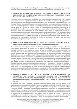 PROGRAMA DE PÓS-GRADUAÇÃO EM EDUCAÇÃO, CULTURA E COMUNICAÇÃO EM PERIFERIAS URBANAS
Faculdade de Educação da Baixada Fluminense / Universidade do Estado do Rio de Janeiro / UERJ
Rua General Manoel Rabelo, s/ n. Vila São Luiz - CEP: 25065-050 - Duque de Caxias / RJ
Tels.: (21) 3657-3021 e-mail: periferiaurbana@uerj.br
Informações: http://www.ppgecc.uerj.br
15
principais pressupostos da Teoria de Resposta ao Item (TRI), segundo o qual, estudantes de grupos
distintos, mas de mesma habilidade cognitiva, têm a mesma probabilidade de acertar um item.
i) SIGNIFICADOS ATRIBUÍDOS AO CONHECIMENTO ESCOLAR QUE ORIENTAM OS
PROCESSOS DE SUBJETIVAÇÃO DOS(AS) FUTUROS(AS) PEDAGOGOS (Docente
Responsável: Talita Vidal Pereira)
A pesquisa se insere no âmbito dos estudos que vem sendo realizados no campo do currículo e que tem
como pano de fundo a problematização das formas de conceber os processo de organização e
funcionamento das práticas escolares e suas implicações com os processos formativos em geral e da
formação docente em especial. Processos que também orientam propostas e políticas curriculares em
curso. São reflexões produzidas a partir das contribuições de aportes pós-estruturalistas com destaque
para a Teoria do Discurso de Ernesto Laclau. No estudo currículo é assumido como processo de
enunciação de sentidos, como espaço/tempo de fronteira cultural talqual formulado por Elizabeth
Macedo a partir das contribuições de Homi Bhabha. Dessa forma, o objetivo da pesquisa é a
desnaturalização/problematização dos sentidos de currículo, de conhecimento e de cultura articulados
nos processos de subjetivação de estudantes do Curso de Pedagogia da Faculdade de Educação da
Baixada Fluminense (UERJ/FEBF), analisando em que medida esses sentidos podem contribuir para a
manutenção de representações idealizadas de escola, de professor/a e de aluno/a que são muitos
frequentes no campo da educação em geral.
j) EDUCAÇÃO E DIREITO CULTURAL: AÇÕES DO TERCEIRO SETOR NA BAIXADA
FLUMINENSE (Docente Responsável: Wania Regina Coutinho Gonzalez)
A pesquisa tem como objetivo analisar as diretrizes pedagógicas adotadas nas ações educativas
oferecidas por organizações do terceiro setor na Baixada Fluminense e, verificar se as programações
ofertadas contribuíram para o desenvolvimento de uma nova relação com o saber, de acordo com
avaliação dos seus coordenadores pedagógicos e seus dos alunos. Privilegiaremos a temática dos
direitos culturais como parte integrante dos direitos humanos tal como é recomendado pela Unesco na
Declaração Universal sobre a Diversidade Cultural, 2006. Este trabalho justifica-se pela necessidade de
dar visibilidade as ações educacionais desempenhadas pelo Terceiro Setor em nosso país. A pesquisa
pretende, também, contribuir para a identificação de práticas pedagógicas que possuam uma abordagem
abrangente da formação do indivíduo mediante o reconhecimento do seu direito à apropriação efetiva
dos saberes, inclusive, os aplicando em consonância com o preceito constitucional do respeito a
dignidade humana. Adotaremos uma abordagem qualitativa e empregamos s técnicas de pesquisa: a
entrevista (semi-estruturada), também chamada focalizada, a técnica de observação e realização de
grupo focal. Para o levantamento de dados, recorreremos à observação junto ao responsável pelos
cursos nas Organizações do Terceiro Setor, com a intenção de verificar, na prática, os aspectos didático-
pedagógicos das ações educativas, trocando ideias, em particular, com os participantes dos cursos.
k) POLÍTICAS PÚBLICAS DE EDUCAÇÃO FEDERAL E SUA REGULAÇÃO NOS
MUNICÍPIOS DA BAIXADA FLUMINENSE: REGIME DE COLABORAÇÃO,
ORGANIZAÇÃO ESCOLAR E PARTICIPAÇÃO SOCIAL (Docente Responsável: Wania
Regina Coutinho Gonzalez, em colaboração com a Prof.ª Gilcilene de Oliveira Damasceno
Barão)
A pesquisa tem como temática a política educacional federal para Educação Básica e sua
implementação nos municípios da Baixada Fluminense, região da periferia do Estado do Rio de Janeiro.
A investigação apresenta os seguintes objetivos: 1) Inventariar as políticas educacionais federais
(legislação, planos e programas) e seus desenvolvimentos nos municípios da Baixada Fluminense,
identificando as concepções e a materialidade do regime de colaboração e pactuação entre os entes
federados e participação social; 2) Analisar os desdobramentos das políticas federais na gestão escolar,
na organização do trabalho docente e nas relações entre os sujeitos da escola, 3) Averiguar as
contribuições de pensadores sociais para fundamentar as análises nas pesquisas sobre política
educacional e gestão escolar; 4) Compreender a defesa da escola pública, as práticas emancipatórias e a
 