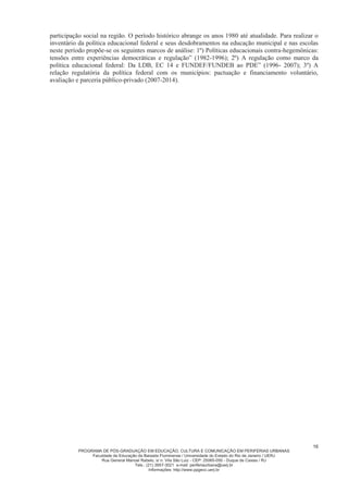 PROGRAMA DE PÓS-GRADUAÇÃO EM EDUCAÇÃO, CULTURA E COMUNICAÇÃO EM PERIFERIAS URBANAS
Faculdade de Educação da Baixada Fluminense / Universidade do Estado do Rio de Janeiro / UERJ
Rua General Manoel Rabelo, s/ n. Vila São Luiz - CEP: 25065-050 - Duque de Caxias / RJ
Tels.: (21) 3657-3021 e-mail: periferiaurbana@uerj.br
Informações: http://www.ppgecc.uerj.br
16
participação social na região. O período histórico abrange os anos 1980 até atualidade. Para realizar o
inventário da política educacional federal e seus desdobramentos na educação municipal e nas escolas
neste período propõe-se os seguintes marcos de análise: 1º) Políticas educacionais contra-hegemônicas:
tensões entre experiências democráticas e regulação” (1982-1996); 2º) A regulação como marco da
política educacional federal: Da LDB, EC 14 e FUNDEF/FUNDEB ao PDE” (1996- 2007); 3º) A
relação regulatória da política federal com os municípios: pactuação e financiamento voluntário,
avaliação e parceria público-privado (2007-2014).
 