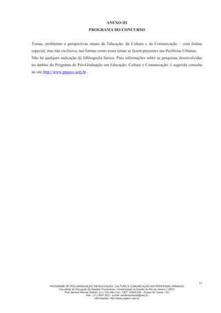 PROGRAMA DE PÓS-GRADUAÇÃO EM EDUCAÇÃO, CULTURA E COMUNICAÇÃO EM PERIFERIAS URBANAS
Faculdade de Educação da Baixada Fluminense / Universidade do Estado do Rio de Janeiro / UERJ
Rua General Manoel Rabelo, s/ n. Vila São Luiz - CEP: 25065-050 - Duque de Caxias / RJ
Tels.: (21) 3657-3021 e-mail: periferiaurbana@uerj.br
Informações: http://www.ppgecc.uerj.br
4
III.4. Na ficha de inscrição, o candidato deverá solicitar a isenção da prova de Língua Estrangeira,
quando for o caso, obedecendo às condições estabelecidas no subitem d.2 do item IV.1 do presente
Edital.
III.5. O candidato deverá informar, na ficha de inscrição e na capa do anteprojeto de pesquisa, o nome
do projeto de pesquisa de interesse (Anexo II deste Edital) para fins de referência na análise do
anteprojeto de pesquisa (conforme estabelecido no subitem b.1 do item IV.1 do presente Edital).
III.7. Candidatos estrangeiros deverão apresentar adicionalmente:
II.6.1. Cópia do Diploma de Graduação Plena e Histórico Escolar completo com vistos consulares
brasileiros e tradução feita por tradutor público juramentado no Brasil;
II.6.2. Cópia do Passaporte válido com visto de entrada no Brasil, se cabível.
III.8 - Resultado da Inscrição:
a) A inscrição dos candidatos só será confirmada após verificação da documentação apresentada.
b) O resultado da inscrição será divulgado no dia 11 de setembro de 2015.
c) Os candidatos que não apresentarem toda a documentação exigida acima não terão inscrição aceita,
estando, portanto, eliminados do processo seletivo.
d) A divulgação do resultado da análise da documentação comprobatória do candidato que
concorrer a vaga de cotista, de acordo com a Lei 6.914/14, será feita em data posterior à
realização das provas, de acordo com o cronograma do concurso.
IV - DO PROCESSO SELETIVO:
IV.1. O processo seletivo será constituído das seguintes etapas obrigatórias e eliminatórias:
a) Prova escrita de conhecimentos específicos, com duração de 04 (quatro) horas e sem qualquer tipo de
consulta. A Prova Escrita deverá ser constituída por 1 questão geral sobre tema atual da área de
Educação, comum a todos os candidatos, mais uma questão contemplando temáticas específicas
desenvolvidas pelas diferentes linhas de pesquisa, conforme especificado no Anexo III do presente
Edital.
a.1) Na prova, o candidato deverá demonstrar apropriação teórica em relação a temática proposta
além de demonstrar capacidade de expressão, de argumentação e de síntese.
b) Análise do Anteprojeto de Pesquisa.
b.1) Na análise do projeto de pesquisa/plano de trabalho, será valorizada a pertinência da
investigação proposta, a interlocução com o campo de pesquisa, assim como a sua adequação às
Linhas de Pesquisa do Programa e às exigências acadêmicas do mestrado;
c) Arguição Oral do Anteprojeto destinada aos candidatos aprovados nos instrumentos “a” e “b” deste
item.
d) Prova de uma Língua Estrangeira (escolhida entre Inglês, Francês ou Espanhol);
d.1) A prova terá 02 (duas) horas de duração onde deverão ser evidenciadas competências relativas
à compreensão de textos nas áreas da Educação, Cultura e Comunicação.
d.2) Poderão solicitar, no ato da inscrição, isenção* da prova de língua estrangeira:
 