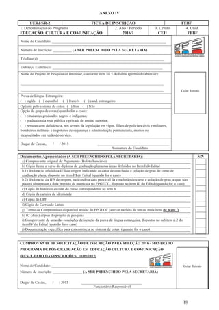 ANEXO IV
18
UERJ/SR-2 FICHA DE INSCRIÇÃO FEBF
1. Denominação do Programa
EDUCAÇÃO, CULTURA E COMUNICAÇÃO
2. Ano / Período
2016/1
3. Centro
CEH
4. Unid.
FEBF
Nome do Candidato: ______________________________________________________________
Número de Inscrição: __________ (A SER PREENCHIDO PELA SECRETARIA)
Telefone(s): ____________________________________________________________________
Endereço Eletrônico: ____________________________________________________________
Nome do Projeto de Pesquisa de Interesse, conforme item III.5 do Edital (permitido abreviar):
______________________________________________________________________________
______________________________________________________________________________
Prova de Língua Estrangeira:
( ) inglês ( ) espanhol ( ) francês ( ) cand. estrangeiro
Optante pelo sistema de cotas: ( ) Sim ( ) Não
Opção de grupo de cotas (quando for o caso):
( ) estudantes graduados negros e indígenas;
( ) graduados da rede pública e privada de ensino superior;
( ) pessoas com deficiência, nos termos da legislação em vigor, filhos de policiais civis e militares,
bombeiros militares e inspetores de segurança e administração penitenciaria, mortos ou
incapacitados em razão do serviço.
Duque de Caxias, / / 2015 _______________________________________
Assinatura do Candidato
Documentos Apresentados (A SER PREENCHIDO PELA SECRETARIA): S/N
a) Comprovante original de Pagamento (Boleto bancário)
b) Cópia frente e verso do diploma de graduação plena nas áreas definidas no Item I do Edital
b.1) declaração oficial da IES de origem indicando as datas de conclusão e colação de grau do curso de
graduação plena, disposto no item III do Edital (quando for o caso)
b.2) declaração da IES de origem, indicando a data provável da conclusão do curso e colação de grau, a qual não
poderá ultrapassar a data prevista da matrícula no PPGECC, disposto no item III do Edital (quando for o caso)
c) Cópia do histórico escolar do curso correspondente ao item b
d) Cópia da carteira de identidade
e) Cópia do CPF
f) Cópia do Currículo Lattes
g) Termo de Compromisso disponível no site do PPGECC (anexar na falta de um ou mais itens de b até f)
h) 02 (duas) cópias do projeto de pesquisa
i) Comprovante de uma das condições de isenção da prova de língua estrangeira, dispostas no subitem d.2 do
item IV do Edital (quando for o caso)
j) Documentação específica para concorrência ao sistema de cotas (quando for o caso)
........................................................................................................................................................................................
COMPROVANTE DE SOLICITAÇÃO DE INSCRIÇÃO PARA SELEÇÃO 2016 - MESTRADO
PROGRAMA DE PÓS-GRADUAÇÃO EM EDUCAÇÃO CULTURA E COMUNICAÇÃO
(RESULTADO DAS INSCRIÇÕES: 10/09/2015)
Nome do Candidato: ____________________________________________________
Número de Inscrição: ________________ (A SER PREENCHIDO PELA SECRETARIA)
Duque de Caxias, / / 2015 _________________________________
Funcionário Responsável
Colar Retrato
Colar Retrato
 
