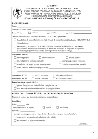 ANEXO V
UNIVERSIDADE DO ESTADO DO RIO DE JANEIRO - UERJ
FACULDADE DE EDUCAÇÃO DA BAIXADA FLUMINENSE - FEBF
PROGRAMA DE PÓS-GRADUAÇÃO EM EDUCAÇÃO, CULTURA
E COMUNICAÇÃO EM PERIFERIAS URBANAS
FORMULÁRIO DE INFORMAÇÕES SOCIOECONÔMICAS
19
DADOS PESSOAIS:
Nome:
Nome Social, se for o usar:
Estado Civil: solteiro casado outro: ___________________
Tipo de cota que deseja concorrer dentro da Lei 6914/2014, graduado:
Rede Pública de Ensino Superior e/ou Rede Privada de Ensino Superior (beneficiário FIES, PROUNI ...)
Negro/Indígena
Deficiência (Lei Federal nº 7853/1989 e Decretos Federais nº 3298/1999 e nº 5296/2004) e
para filhos de policiais civis e militares, de bombeiros militares e de inspetores de segurança
e administração penitenciária, mortos ou incapacitados em razão do serviço.
Situação do Imóvel:
imóvel próprio imóvel alugado imóvel cedido
imóvel próprio em financiamento imóvel de posse ou ocupação
residência em hotel, pensão ou alojamento residência no local de trabalho
outra situação de moradia (especificar): __________________________________________
__________________________________________________________________________
Situação do IPTU: recebe cobrança não recebe cobrança
Situação do DITR: recebe cobrança não recebe cobrança
Fornecimento de energia elétrica:
possui fornecimento individual de energia elétrica
não possui fornecimento individual de energia elétrica
QUADRO DE COMPOSIÇÃO FAMILIAR E COMPROVAÇÃO DE RENDA
Número de pessoas que moram na mesma casa com candidato: ________________
Candidato:
Idade: _________ anos
Tipo de Declaração de Renda: isento não isento
Renda R$: ________________
aposentado, pensionista e beneficiário de auxílio-doença e outros benefícios
aposentado, pensionista da administração pública
recebimento de pensão alimentícia
Continua...
 