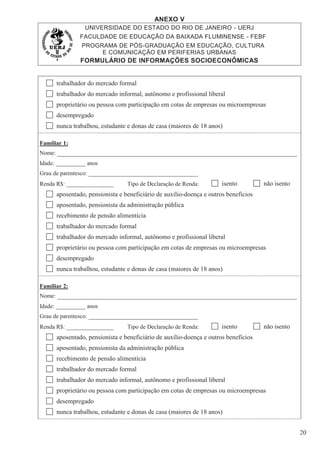 ANEXO V
UNIVERSIDADE DO ESTADO DO RIO DE JANEIRO - UERJ
FACULDADE DE EDUCAÇÃO DA BAIXADA FLUMINENSE - FEBF
PROGRAMA DE PÓS-GRADUAÇÃO EM EDUCAÇÃO, CULTURA
E COMUNICAÇÃO EM PERIFERIAS URBANAS
FORMULÁRIO DE INFORMAÇÕES SOCIOECONÔMICAS
20
trabalhador do mercado formal
trabalhador do mercado informal, autônomo e profissional liberal
proprietário ou pessoa com participação em cotas de empresas ou microempresas
desempregado
nunca trabalhou, estudante e donas de casa (maiores de 18 anos)
Familiar 1:
Nome:
Idade: __________ anos
Grau de parentesco: _____________________________________
Renda R$: ________________ Tipo de Declaração de Renda: isento não isento
aposentado, pensionista e beneficiário de auxílio-doença e outros benefícios
aposentado, pensionista da administração pública
recebimento de pensão alimentícia
trabalhador do mercado formal
trabalhador do mercado informal, autônomo e profissional liberal
proprietário ou pessoa com participação em cotas de empresas ou microempresas
desempregado
nunca trabalhou, estudante e donas de casa (maiores de 18 anos)
Familiar 2:
Nome:
Idade: __________ anos
Grau de parentesco: _____________________________________
Renda R$: ________________ Tipo de Declaração de Renda: isento não isento
aposentado, pensionista e beneficiário de auxílio-doença e outros benefícios
aposentado, pensionista da administração pública
recebimento de pensão alimentícia
trabalhador do mercado formal
trabalhador do mercado informal, autônomo e profissional liberal
proprietário ou pessoa com participação em cotas de empresas ou microempresas
desempregado
nunca trabalhou, estudante e donas de casa (maiores de 18 anos)
 