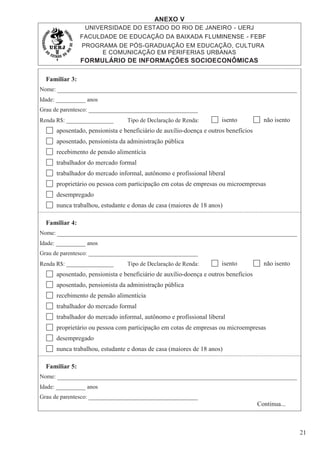 ANEXO V
UNIVERSIDADE DO ESTADO DO RIO DE JANEIRO - UERJ
FACULDADE DE EDUCAÇÃO DA BAIXADA FLUMINENSE - FEBF
PROGRAMA DE PÓS-GRADUAÇÃO EM EDUCAÇÃO, CULTURA
E COMUNICAÇÃO EM PERIFERIAS URBANAS
FORMULÁRIO DE INFORMAÇÕES SOCIOECONÔMICAS
21
Familiar 3:
Nome:
Idade: __________ anos
Grau de parentesco: _____________________________________
Renda R$: ________________ Tipo de Declaração de Renda: isento não isento
aposentado, pensionista e beneficiário de auxílio-doença e outros benefícios
aposentado, pensionista da administração pública
recebimento de pensão alimentícia
trabalhador do mercado formal
trabalhador do mercado informal, autônomo e profissional liberal
proprietário ou pessoa com participação em cotas de empresas ou microempresas
desempregado
nunca trabalhou, estudante e donas de casa (maiores de 18 anos)
Familiar 4:
Nome:
Idade: __________ anos
Grau de parentesco: _____________________________________
Renda R$: ________________ Tipo de Declaração de Renda: isento não isento
aposentado, pensionista e beneficiário de auxílio-doença e outros benefícios
aposentado, pensionista da administração pública
recebimento de pensão alimentícia
trabalhador do mercado formal
trabalhador do mercado informal, autônomo e profissional liberal
proprietário ou pessoa com participação em cotas de empresas ou microempresas
desempregado
nunca trabalhou, estudante e donas de casa (maiores de 18 anos)
Familiar 5:
Nome:
Idade: __________ anos
Grau de parentesco: _____________________________________
Continua...
 