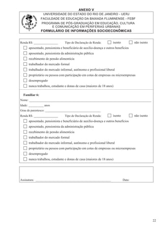 ANEXO V
UNIVERSIDADE DO ESTADO DO RIO DE JANEIRO - UERJ
FACULDADE DE EDUCAÇÃO DA BAIXADA FLUMINENSE - FEBF
PROGRAMA DE PÓS-GRADUAÇÃO EM EDUCAÇÃO, CULTURA
E COMUNICAÇÃO EM PERIFERIAS URBANAS
FORMULÁRIO DE INFORMAÇÕES SOCIOECONÔMICAS
22
Renda R$: ________________ Tipo de Declaração de Renda: isento não isento
aposentado, pensionista e beneficiário de auxílio-doença e outros benefícios
aposentado, pensionista da administração pública
recebimento de pensão alimentícia
trabalhador do mercado formal
trabalhador do mercado informal, autônomo e profissional liberal
proprietário ou pessoa com participação em cotas de empresas ou microempresas
desempregado
nunca trabalhou, estudante e donas de casa (maiores de 18 anos)
Familiar 6:
Nome:
Idade: __________ anos
Grau de parentesco: _____________________________________
Renda R$: ________________ Tipo de Declaração de Renda: isento não isento
aposentado, pensionista e beneficiário de auxílio-doença e outros benefícios
aposentado, pensionista da administração pública
recebimento de pensão alimentícia
trabalhador do mercado formal
trabalhador do mercado informal, autônomo e profissional liberal
proprietário ou pessoa com participação em cotas de empresas ou microempresas
desempregado
nunca trabalhou, estudante e donas de casa (maiores de 18 anos)
Assinatura: _______________________________________________________ Data:
 
