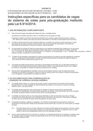 Instruções específicas para os candidatos às vagas
do sistema de cotas para pós-graduação instituído
pela Lei 6.914/2014.
1. DAS INFORMAÇÕES COMPLEMENTARES
1.1 Para concorrer às vagas reservadas pelo sistema de cotas, o candidato deverá:
a) preencher os requisitos indicados no item 2.1 do Edital para um dos grupos de cotas;
b) atender à condição de carência socioeconômica definida como renda per capita mensal bruta igual ou inferior a
R$ 1.086,00 (mil e oitenta e seis reais) das pessoas relacionadas no Formulário de Informações Socioeconômicas.
1.2 A renda per capita mensal bruta será calculada dividindo-se o somatório dos valores da renda mensal bruta, ou seja,
sem descontos, de todas as pessoas do grupo familiar, pelo número de pessoas relacionadas no Formulário de
Informações Socioeconômicas, inclusive as crianças e o próprio candidato.
A comprovação da condição de carência socioeconômica e dos requisitos necessários para ingressar por um dos grupos
de cotas dar-se-á pela análise da documentação indicada neste Anexo, a ser encaminhada em envelope, juntamente
com o Formulário de Informações Socioeconômicas, ao Programa de Pós-graduação a que o candidato está concorrendo, conforme
endereço indicado no edital para o local de inscrição.
A análise da documentação comprobatória da carência socioeconômica e da opção de cota será realizada por comissões
técnicas, respectivamente denominadas Comissão de Análise Socioeconômica e Comissão de Análise de Opção de
Cota, sendo esta última subdividida por grupos de cota.
A Comissão de Análise Socioeconômica confrontará a documentação encaminhada com as informações prestadas no
Formulário de Informações Socioeconômicas, podendo utilizar, também, outros instrumentos técnicos, com o objetivo
de confirmar a veracidade da condição de carência socioeconômica do candidato.
Será de inteira responsabilidade do candidato o envio da documentação contendo o valor da renda bruta mensal
atualizada que possibilite a realização do cálculo da renda per capita por parte da Comissão de Análise Socioeconômica
e, por conseguinte, a caracterização da condição de carência.
UNIVERSIDADE DO ESTADO DO RIO DE JANEIRO - UERJ
SUB-REITORIA DE PÓS-GRADUAÇÃO E PESQUISA – SR2
1.3
1.4
1.5
1.6
2. DA DOCUMENTAÇÃO PARA COMPROVAÇÃO DA
CONDIÇÃO DE CARÊNCIA SOCIOECONÔMICA
2.1 O candidato deverá informar, no momento da inscrição, durante o preenchimento do Formulário de Informações
Socioeconômicas, os dados solicitados de todas as pessoas que residem em seu domicílio, inclusive as crianças,
definindo, assim, o seu grupo familiar.
O candidato deverá apresentar, para comprovação da condição de carência socioeconômica, documentação
comprobatória de identificação e de renda de todas as pessoas que integram o seu grupo familiar, bem como a situação
de moradia, de Imposto Predial e Territorial Urbano (IPTU) e de energia elétrica.
O candidato que resida sozinho ou com outras pessoas (familiares ou não) que não sejam seus pais ou cônjuge/
companheiro (a) deverá apresentar a documentação descrita neste Anexo, de acordo com a faixa etária e a situação
de renda, tanto de sua família de origem quanto das pessoas com quem resida.
A indicação de familiares, colaterais ou agregados, no Formulário de Informações Socioeconômicas, deverá ser
devidamente comprovada pela entrega da documentação descrita neste Anexo, de acordo com a faixa etária e a situação
de renda.
2.4.1 Para toda pessoa maior de 18 anos indicada no Formulário de Informações Socioeconômicas, inclusive o próprio
candidato, deverá ser encaminhada a fotocópia de comprovante de residência, no respectivo nome, com data
anterior a maio do ano imediatamente anterior ao ano da realização do certame.
2.2
2.3
2.4
2.5 Para os casos de falecimento de um dos pais (ou de ambos), do cônjuge/companheiro(a), do padrasto ou madrasta, tanto
do candidato quanto de qualquer membro do grupo familiar menor de 18 anos, deverá ser encaminhada a fotocópia
da respectiva certidão de óbito.
23
ANEXO VI
 