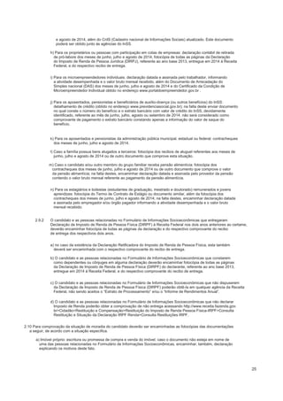 e agosto de 2014, além do CnIS (Cadastro nacional de Informações Sociais) atualizado. Este documento
poderá ser obtido junto às agências do InSS.
h) Para os proprietários ou pessoas com participação em cotas de empresas: declaração contábil de retirada
de pró-labore dos meses de junho, julho e agosto de 2014, fotocópia de todas as páginas da Declaração
do Imposto de Renda de Pessoa Jurídica (DIRPJ), referente ao ano base 2013, entregue em 2014 à Receita
Federal, e do respectivo recibo de entrega.
i) Para os microempreendedores individuais: declaração datada e assinada pelo trabalhador, informando
a atividade desempenhada e o valor bruto mensal recebido, além do Documento de Arrecadação do
Simples nacional (DAS) dos meses de junho, julho e agosto de 2014 e do Certificado da Condição de
Microempreendedor Individual obtido no endereço www.portaldoempreendedor.gov.br .
j) Para os aposentados, pensionistas e beneficiários de auxílio-doença (ou outros benefícios) do InSS:
detalhamento de crédito (obtido no endereço www.previdenciasocial.gov.br); na falta deste enviar documento
no qual conste o número do benefício e o extrato bancário com valor de crédito do InSS, devidamente
identificado, referente ao mês de junho, julho, agosto ou setembro de 2014. não será considerado como
comprovante de pagamento o extrato bancário constando apenas a informação do valor de saque do
benefício.
k) Para os aposentados e pensionistas da administração pública municipal, estadual ou federal: contracheques
dos meses de junho, julho e agosto de 2014.
l) Caso a família possua bens alugados a terceiros: fotocópia dos recibos de aluguel referentes aos meses de
junho, julho e agosto de 2014 ou de outro documento que comprove esta situação.
m) Caso o candidato e/ou outro membro do grupo familiar receba pensão alimentícia: fotocópia dos
contracheques dos meses de junho, julho e agosto de 2014 ou de outro documento que comprove o valor
da pensão alimentícia; na falta destes, encaminhar declaração datada e assinada pelo provedor da pensão
contendo o valor bruto mensal referente ao pagamento da pensão alimentícia.
n) Para os estagiários e bolsistas (estudantes de graduação, mestrado e doutorado) remunerados e jovens
aprendizes: fotocópia do Termo de Contrato de Estágio ou documento similar, além da fotocópia dos
contracheques dos meses de junho, julho e agosto de 2014; na falta destes, encaminhar declaração datada
e assinada pelo empregador e/ou órgão pagador informando a atividade desempenhada e o valor bruto
mensal recebido.
2.9.2 O candidato e as pessoas relacionadas no Formulário de Informações Socioeconômicas que entregaram
Declaração de Imposto de Renda de Pessoa Física (DIRPF) à Receita Federal nos dois anos anteriores ao certame,
deverão encaminhar fotocópia de todas as páginas da declaração e do respectivo comprovante do recibo
de entrega dos respectivos dois anos.
a) no caso da existência da Declaração Retificadora do Imposto de Renda de Pessoa Física, esta também
deverá ser encaminhada com o respectivo comprovante do recibo de entrega.
b) O candidato e as pessoas relacionadas no Formulário de Informações Socioeconômicas que constarem
como dependentes ou cônjuges em alguma declaração deverão encaminhar fotocópia de todas as páginas
da Declaração de Imposto de Renda de Pessoa Física (DIRPF) do declarante, referente ao ano base 2013,
entregue em 2014 à Receita Federal, e do respectivo comprovante do recibo de entrega.
c) O candidato e as pessoas relacionadas no Formulário de Informações Socioeconômicas que não dispuserem
da Declaração de Imposto de Renda de Pessoa Física (DIRPF) poderão obtê-la em qualquer agência da Receita
Federal, não sendo aceitos o “Extrato de Processamento” e/ou o “Informe de Rendimentos Anual”.
d) O candidato e as pessoas relacionadas no Formulário de Informações Socioeconômicas que não declarar
Imposto de Renda poderão obter a comprovação de não entrega acessando http://www.receita.fazenda.gov.
br>Cidadão>Restituição e Compensação>Restituição do Imposto de Renda Pessoa Física-IRPF>Consulta
Restituição e Situação da Declaração IRPF Renda>Consulta Restituições IRPF.
2.10 Para comprovação da situação de moradia do candidato deverão ser encaminhadas as fotocópias das documentações
a seguir, de acordo com a situação específica.
a) Imóvel próprio: escritura ou promessa de compra e venda do imóvel; caso o documento não esteja em nome de
uma das pessoas relacionadas no Formulário de Informações Socioeconômicas, encaminhar, também, declaração
explicando os motivos deste fato.
25
 