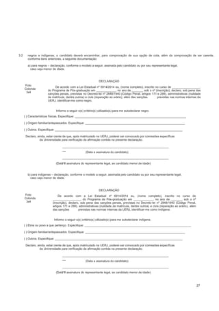 negros e indígenas, o candidato deverá encaminhar, para comprovação de sua opção de cota, além da comprovação de ser carente,
conforme itens anteriores, a seguinte documentação:
a) para negros – declaração, conforme o modelo a seguir, assinada pelo candidato ou por seu representante legal,
caso seja menor de idade.
DECLARAÇÃO
Foto
Colorida
3x4
De acordo com a Lei Estadual nº 6914/2014 eu, (nome completo), inscrito no curso de _________________,
do Programa de Pós-graduação em ____________, no ano de _______ sob o nº (inscrição), declaro, sob pena das
sanções penais, previstas no Decreto-lei nº 2848/1940 (Código Penal, artigos 171 e 299), administrativas (nulidade
de matrícula, dentre outros) e civis (reparação ao erário), além das sanções previstas nas normas internas da
UERJ, identificar-me como negro.
Informo a seguir o(s) critério(s) utilizado(s) para me autodeclarar negro.
( ) Características físicas. Especifique: ____________________________________________________________________
( ) Origem familiar/antepassados. Especifique: _____________________________________________________________
( ) Outros. Especifique: ______________________________________________________________________________
Declaro, ainda, estar ciente de que, após matriculado na UERJ, poderei ser convocado por comissões específicas
da Universidade para verificação da afirmação contida na presente declaração.
_________________________________________________________________
__
(Data e assinatura do candidato)
_________________________________________________________________
__
(Data e assinatura do representante legal, se candidato menor de idade)
b) para indígenas – declaração, conforme o modelo a seguir, assinada pelo candidato ou por seu representante legal,
caso seja menor de idade.
DECLARAÇÃO
Foto
Colorida
3x4
De acordo com a Lei Estadual nº 6914/2014 eu, (nome completo), inscrito no curso de
_________________, do Programa de Pós-graduação em ____________, no ano de _______ sob o nº
(inscrição), declaro, sob pena das sanções penais, previstas no Decreto-lei nº 2848/1940 (Código Penal,
artigos 171 e 299), administrativas (nulidade de matrícula, dentre outros) e civis (reparação ao erário), além
das sanções previstas nas normas internas da UERJ, identificar-me como indígena.
Informo a seguir o(s) critério(s) utilizado(s) para me autodeclarar indígena.
( ) Etnia ou povo a que pertenço. Especifique: _________________________________________________________________
( ) Origem familiar/antepassados. Especifique: _____________________________________________________________
( ) Outros. Especifique: ______________________________________________________________________________
Declaro, ainda, estar ciente de que, após matriculado na UERJ, poderei ser convocado por comissões específicas
da Universidade para verificação da afirmação contida na presente declaração.
_________________________________________________________________
__
(Data e assinatura do candidato)
_________________________________________________________________
__
(Data e assinatura do representante legal, se candidato menor de idade)
3.2
27
 