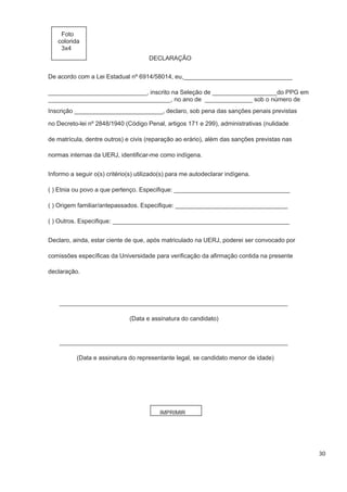 30
Foto
colorida
3x4
DECLARAÇÃO
De acordo com a Lei Estadual nº 6914/58014, eu,________________________________
_____________________________, inscrito na Seleção de ___________________do PPG em
____________________________________, no ano de ______________ sob o número de
no Decreto-lei nº 2848/1940 (Código Penal, artigos 171 e 299), administrativas (nulidade
de matrícula, dentre outros) e civis (reparação ao erário), além das sanções previstas nas
normas internas da UERJ, identificar-me como indígena.
Informo a seguir o(s) critério(s) utilizado(s) para me autodeclarar indígena.
( ) Etnia ou povo a que pertenço. Especifique: __________________________________
( ) Origem familiar/antepassados. Especifique: _________________________________
( ) Outros. Especifique: ____________________________________________________
Declaro, ainda, estar ciente de que, após matriculado na UERJ, poderei ser convocado por
comissões específicas da Universidade para verificação da afirmação contida na presente
declaração.
___________________________________________________________________
(Data e assinatura do candidato)
___________________________________________________________________
(Data e assinatura do representante legal, se candidato menor de idade)
IMPRIMIR
Inscrição __________________________, declaro, sob pena das sanções penais previstas
 